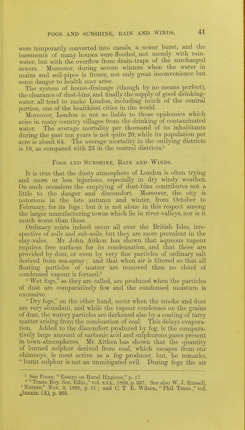 were temporarily converted into canals, a sewer burst, and the basements of many houses were flooded, not merely with ram- water, but with the overflow from drain-traps of the surcharged sewers. Moreover, during severe winters when the water in mains and soil-pipes is frozen, not only great inconvenience but some danger to health may arise. The system of house-drainage (though by no means perfect), the clearance of dust-bins, and finally the supply of good drinking- water, all tend to make London, including much of the central portion, one of the healthiest cities in the world. Moreover, London is not so liable to those epidemics which arise in many country villages from the drinking of contaminated water. The average mortahty per thousand of its inhabitants during the past ten years is not quite 20, while its population per acre is about 64. The average mortality in the outlymg districts is IS, as compared with 23 in the central districts.^ Fogs and Sunshine, Rain and Winds. It is true that the dusty atmosphere of London is often trymg and more or less injurious, especially in dry windy weather. On such occasions the emptying of dust-bins contributes not a little to the danger and discomfort. Moreover, the city is notorious in the late autumn and winter, from October to February, for its fogs; but it is not alone in this respect among the larger manufacturing towns which lie in river-valleys, nor is it much worse than these. Ordinary mists indeed occur all over the British Isles, irre- spective of soils and sub-soils, but they are more prevalent in the clay-vales. Mr. John Aitken has shown that aqueous vapour requires free surfaces for its condensation, and that these are provided by dust, or even by very tine particles of ordinary salt derived from sea-spray; and that when air is filtered so that all floating particles of matter are removed then no cloud of condensed vapour is formed.-  Wet fogs, as they are called, are produced when the particles of dust are comparatively few and the condensed moisture is excessive.  Dry fogs, on the other hand, occur when the smoke and dust are very abundant, and while the vapour condenses on the grains of dust, the watery particles are darkened also by a coating of tarry matter arisino- from the combustion of coal. This delays evapora- tion. Added to the discomfort produced by fog, is the compara- tively large amount of carbonic acid and sulphurous gases present in town-atmospheres. Mr. Aitken has shown that the quantity of burned sulphur derived from coal, which escapes from our chimneys, is most active as a fog producer, but, he remarks,  burnt sulphur is not an unmitigated evil. During fogs the air 1 See Poore, Essays on Rural Hygiene, p. 17. Trans. Roy. Soc. Edin., vol. xxx., 1883, p. 337. See also W. J. Russell, ' Nature, Nov. 5, 1891, p. 11 ; and C. T R. Wilson,  Phil. Trans., vol. ylxxxix. (A), p. 265.