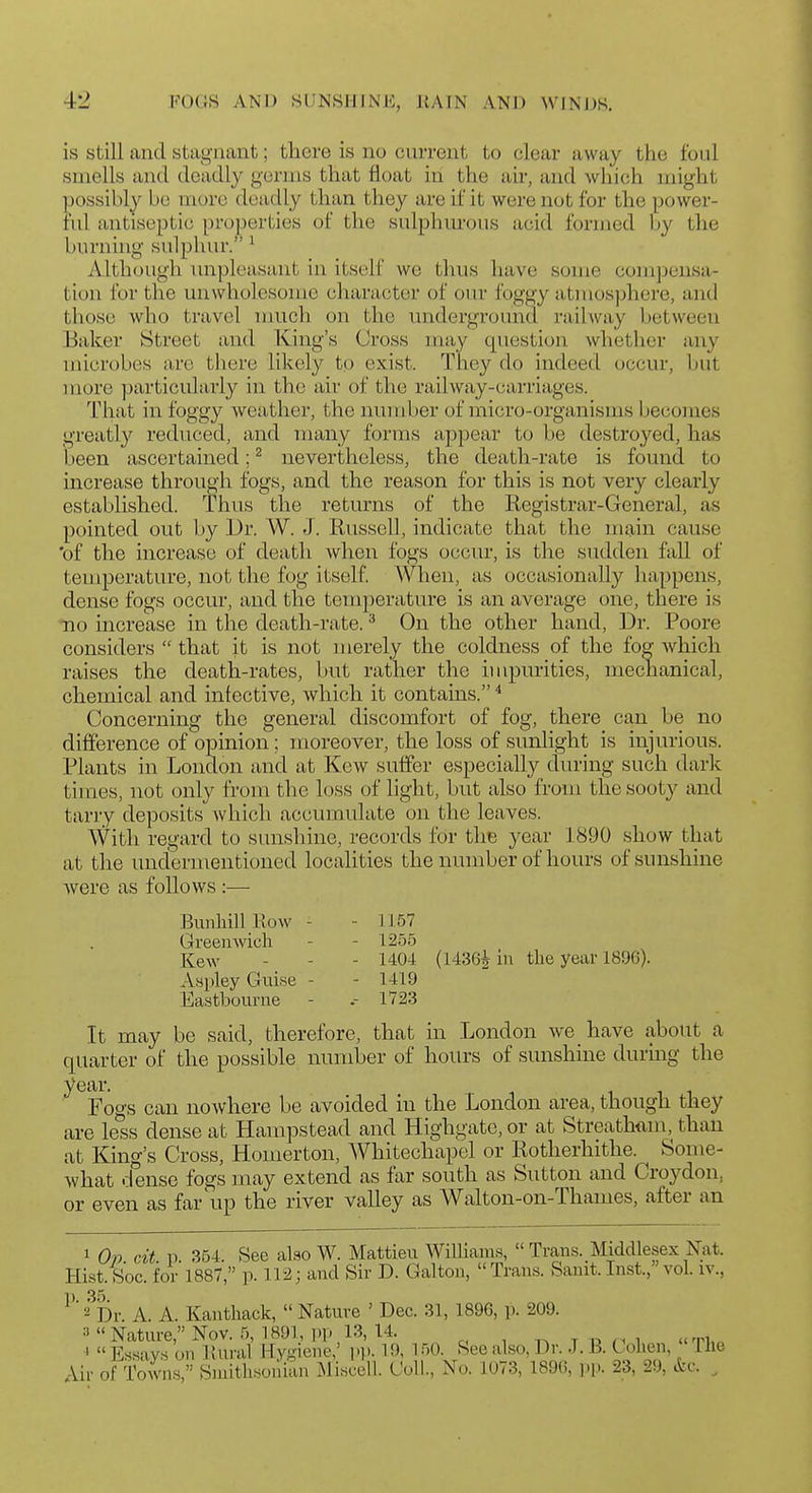 is Still and stagnant; there is no current to clear away the foul smells and deadly germs that float in the air, and which might possibly be more deadly thun they are if it were not for the power- ful antiseptic properties of the sulphurous acid formed by tlie burning sulphur. ^ Alth(jugli imploasant in itscslF we thus have some compensa- tion lor the unwholesome character of our foggy atmosphere, and those who travel nuich on the miderground railway between Baker Street and King's Cross may question whether any microbes arc tliere likely to exist. They do indeed occur, but more particularly in the air of the railway-carriages. That in foggy weather, the number of micro-organisms becomes greatly reduced, and many forms appear to be destroyed, has been ascertained; ^ nevertheless, the death-rate is found to increase through fogs, and the reason for this is not very clearly established. Thus the returns of the Registrar-General, as pointed out by Dr. W. J. Russell, indicate that the main cause 'of the increase of death when fogs occur, is the sudden fall of temperature, not the fog itself. When, as occasionally happens, dense fogs occur, and the temperature is an average one, there is no increase in the death-rate. ^ On the other hand, Dr. Poore considers that it is not merely the coldness of the fog Avhich raises the death-rates, but rather the impurities, mechanical, chemical and infective, which it contains. ^ Concerning the general discomfort of fog, there can be no difference of opinion; moreover, the loss of sunlight is injurious. Plants in London and at Kew suffer especially during such dark times, not only from the loss of light, but also from the sooty and tarry deposits which accumulate on the leaves. With regard to sunshine, records for the year 1890 show that at the undermentioned localities the number of hours of sunshine were as follows :— BunhillKow - - 1157 Greenwich - - 1255 Kew - - - 1404 (1436^ in the year 1896). Aspley Guise - - 1419 Eastbourne - .- 1723 It may be said, therefore, that in London we have about a quarter of the possible number of hours of sunshine during the year. Fogs can nowhere be avoided in the London area, though they are less dense at Hampstead and Highgate, or at Streathtim, than at King's Cross, Homerton, Whitechapel or Rotherhitlie. Some- what dense fogs may extend as far south as Sutton and Croydon, or even as far up the river valley as Walton-on-Thames, after an 1 (9» cit p. 354. See also W. Mattieu Williams, Trans. Middlesex Nat. Hist. Soc. for 1887, p. U2; and Sir D. Galton, Trans. Sanit. Inst., vol. iv., ^''=?Dr A. A. Kanthack, Nature ' Dec. 31, 1896, p. 209. ■■'Nature,Nov. 5, 1891, pp 13, 14. t i3 n i ti.. ' Essays on Unral Hygiene,' pp. 19, 150. See also, Dr. J. B. C ohen, The Air of Towns, Smithsonian Miscell. Coll., No. 1073, 189G, ))[.. 23, 29, &c. ^