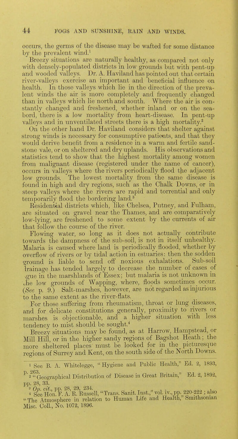 occurs, the germs of the disease may be wafted for some distance by the prevalent wind.-^ Breezy situations are naturally healthy, as compared not only with densely-populated districts in low grounds but with pent-up and woodecl valleys. Dr. A. Haviland has pointed out that certam river-valleys exercise an imjDortant and beneficial influence on health. In those valleys which lie in the direction of the preva- lent winds the air is more completely and frequently changed than in valleys which lie north and south. Where the air is con- stantly changed and freshened, whether inland or on the sea- bord, there is a low mortality from heart-disease. In pent-up valleys and in unventilated streets there is a high mortality.^ On the other hand Dr. Haviland considers that shelter against strong winds is necessary for consumptive patients, and that they would derive benefit from a residence in a warm and fertile sand- stone vale, or on sheltered and dry uplands. His observations and statistics tend to show that the highest mortahty among women from malignant disease (registerecl under the name of cancer), occurs in valleys where the rivers periodically flood the adjacent low grounds. The lowest mortality from the same disease is found in high and dry regions, such as the Chalk Downs, or in steep valleys where the rivers are rapid and torrential and only temporarily flood the bordering land.^ Residential districts Avhich, like Chelsea, Putney, and Fulham, are situated on gravel near the Thames, and are comparatively low-lying, are freshened to some extent by the currents of an- that follow the course of the river. Flowing water, so long as it does not actually contribute towards the dampness of the sub-soil, is not in itself unhealthy. Malaria is caused where land is periodically flooded, whether by overflow of rivers or by tidal action in estuaries: then the sodden o-round is liable to send oft' noxious exhalations. Sub-soil Irainage has tended largely to decrease the number of cases of ■ogue in the marshlands of Essex; but malaria is not unknown in \;he low grounds of Wappmg, where, floods sometimes _ occur. {See p. 9.) Salt-marshes, however, are not regarded as injurious to the same extent as the river-flats. For those suffering from rheumatism, throat or lung diseases, and for dehcate constitutions generally, proximity to rivers or marshes is objectionable, and a higher situation with less tendency to mist should be sought.* Breezy situations may be found, as at Harrow, Hampstead, or Mill Hill, or in the higher sandy regions of Bagshot Heath; the more sheltered places must be looked for in the picturesque regions of Surrey and Kent, on the south side of the North Do^vns. 1 See B. A. Whitelegge, Hygiene and Public Health, Ed. 2, 1893, ^' 2^ Geographical Distribution of Disease in Great Britain, Ed. 2, 1892, pp. 28, 33. J See Ho'n^F. A.R. Russell, Trans. Sanit. Inst., vol iv., pp. 220-222 ; also  The Atmosphere in relation to Human Life and Heafth, Smithsonian Misc. Coll., No. 1072, 1896.