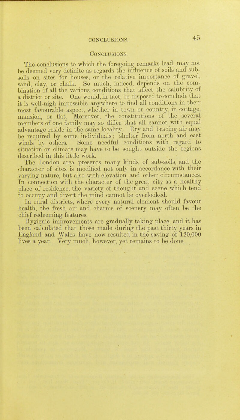 CONCLUSIONS. Conclusions. The conclusions to which the foregoing remarks lead, may not be deemed very definite as regards the influence of soils and sub- soils on sites for houses, or the relative importance of gravel, sand, clay, or chalk. So much, indeed, depends on the com- bination of all the various conditions that aftect the salubrity of a district or site. One would, in fact, be disposed to conclude that it is well-nigh impossible anywhere to find all conditions in their most favourable aspect, whether in town or country, in cottage, mansion, or flat. Moreover, the constitutions ■ of the several members of one family may so differ that all cannot with equal advantage reside in the same locality. Dry and bracing air may be required by some individuals ; shelter from north and east ■winds by others. Some needfid conditions with regard to situation or climate may have to be sought outside the regions described in this little work. The London area presents many kinds of sub-soils, and the character of sites is modified not only in accordance with their varying nature, but also with elevation a,nd other circumstances. In connection with the character of the great city as a healthy place of residence, the variety of thought and scene which tend to occupy and divert the mind cannot be overlooked. In rural districts, where every natural element should favour health, the fresh air and charms of scenery may often be the chief redeeming features. Hygienic improvements are gradually taking place, and it has been calculated that those made during the past thirty years in England and Wales have now resulted in the saving of 120,000 lives a year. Very much, however, yet remains to be done.