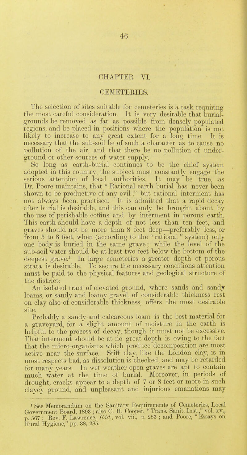 CHAPTER VI. CEMETERIES. The selection of sites suitable for cemeteries is ca task requiring the most careful consideration. It is very desirable that burial- grounds be removed as far as possible from densely populated regions, and be placed in positions where the population is not likely to increase to any great extent for a long time. It is necessary that the sub-soil be of such a character as to cause no pollution of the air, and that there be no pollution of under- ground or other sources of water-supply. So long as earth-burial continues to be the chief system adopted in this country, the subject must constantly engage the serious attention of local authorities. It may be true, as Dr. Poore maintains, that  Rational earth-burial has never been shown to be productive of any evil; but rational interment has not always been, practised. It is admitted that a rapid decay after burial is desirable, and this can only be brought about by the use of perishable coffins and by interment in porous earth. This earth should have a depth of not less than ten feet, and graves should not be more than 8 feet deep—preferably less, or from 5 to 8 feet, when (according to the  rational system) only one body is buried in the same grave; while the level of the sub-soil water should be at least two feet below the bottom of the deepest grave.^ In large cemeteries a greater depth of porous strata is desirable. To secure the necessary conditions attention must be paid to the physical features and geological structure of the district: An isolated tract of elevated ground, where sands and sandy loams, or sandy and loamy gravel, of considerable thicloiess rest on clay also of considerable thickness, offers the most desirable site. Probably a sandy and calcareous loam is the best material for a graveyard, for a slight amount of moisture in the earth is helpful to the process of decay, though it must not be excessive. That interment should be at no great depth is OAving to the fact that the micro-organisms Avhich produce decomposition are most active near the surface. Stiff clay, like the London clay, is in most respects bad, as dissolution is checked, and may be retarded for many years. In Avet weather open graves are apt to contain much water at the time of burial. Moreover, m periods of drought, cracks appear to a depth of 7 or 8 feet or more in such clayey ground, and unpleasant and injurious emanations may 1 See Memorandum on the Sanitary Requirements of Cemeteries, Local Government Board, 1893 ; also C. H. Cooper,  Trans. Sanit. In,st., vol. xv., p. 567 ; Rev. F. Lawrence, Ibid., vol. vii., p. 283 ; and Poore, Es.says on Rural Hygiene, pp. 38, 285.