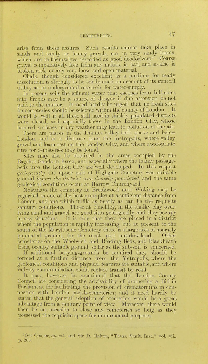 arise from these fissures. Such results cannot take place in sands and sandy or loamy gravels, nor in very_ sandy loams, which are in themselves regarded as good deodorizers.^ Coarse gravel comparatively free from any matrix is bad, and so also is broken rock, or any very loose and open material. Chalk, though considered excellent as a medium for ready dissolution, is sta'ongly to be condemned on account of its general utility as an underground reservoir for water-supply. In porous soils the eiHuent water that escapes froui hill-sides into brooks may be a source of danger if due attention be not paid to the matter. It need hardly be urged that no fresh sites for cemeteries should be selected Avithin the county of London. _ It Avould be well if all those stih used in thickly populated districts were closed, and especially those in the London Clay, whose fissured surfaces in dry weather may lead to pollution of the air. There are places in the Thames valley both above and below London, and at a distance from the metropolis, where valley gravel and loam rest on the London Clay, and where appropriate sites for cemeteries may be found. Sites may also be obtained in the areas occupied by the Bagshot Sands in Essex, and especially where the loamy passage- beds into the London Clay are Avell developed. In this respect f/eologicrdly the upper part of Highgate Cemetery was suitable ground hpfore tJie clv^trict was deasely 'popi^latetl, and the same geological conditions occur at Harrow Churchyard. Nowadays the cemetery at Broolavood near Woking may be regarded as one of the best examples, at a sufficient distance from London, and one which fulfils as nearly as can be the requisite sanitary conditions. Those at Finchley, in the chalky clay over- lying sand and gravel, are good sites geologically, and they occupy breezy situations. It is true that they are placed in a district where the population is rapidly increasing, but at present to the south of the Marylebone Cemetery there is a large area of sparsely populated ground, for the most part meadow-land. Other cemeteries on the Woolwich and Reading Beds, and Blackheath Beds, occupy suitable ground, so far as the sub-soil is concerned. If additional burying-grounds be required they should be formed at a further distance from the Metropolis, Avhere the geological conditions and physical features are suitable, and where railway communication could replace transit by road. It may, however, be mentioned that the London County Council are considering the advisability of promoting a Bill in Parliament for facilitating the provision of crematoriums in con- nection with London parish-cemeteries; and it need hardly be stated that the general adoption of cremation would be a great advantage from a sanitary point of view. Moreover, there would then be no occasion to close any cemeteries so long as they possessed the requisite space for monumental purposes. 1 See Cooper, op. cit., and Sir D. Galton, Trans. Sanit. Inst., vol. vii., p. 285.