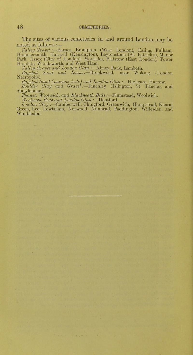 Tho sites of various cemeteries in and around London may be noted as follows :— Valley Gravel .-—Barnes, Brompton (West London), Dealing, Fulliara, Hammersmith, Hanwell (Kensington), Leytonstone (8t. Patrick's), Manor Park, Essex (City of London), Mortlalce, Plaistow (East London), Tower Hamlets, Wandsworth, and West Ham. Vallei/ Gravel and London Clay :—Abney Park, Lambeth. Bar/shot timid and Loam:—Brookwood, near Woking (London Necropolis). Bagshot Sand (2Mssage beds) and London Clay .•—Highgate, Harrow. Boidder Clay and Gravel:—Finchley (Islington, St. Pancras, and Marylebone). Thanet, Woolwich, and Blackheath Beds :—Plumstead, Woolwich. Woolwich Beds and London Clay :—Deptford. London Clay :—Camberwell, Chingford, Greenwich, Hampstead, Kensal Green, Lee, Lewisham, Norwood, Nunhead, Paddington, Willesdeii, and Wimbledon.