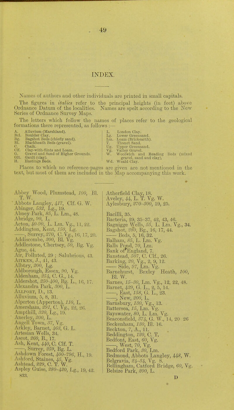 INDEX. Names of authors and other individuals are printed in small capitals. The figures in italics refer to the principal heights (in feet) above Ordnance Datum of the localities. Names are spelt according to the New Series of Ordnance Survey Maps. The letters which follow the names of places refer to the formations there represented, as follows :— geological A. Alluvium (Marshland). Bel. BoiUder Clay. Bg. Bagshot Beds (chiefly sand). Bl. Blaokheath Beds (gravel). C. Chalk. Clf. Clay-with-flints and Loam. G. Gravel and Sand of Higher Grounds. Git. Gault (clay). H. Ilastiugs Beds. L. London Clay. Lg. Lower Greensand. Lm. Loam (Brickearth). T. Thanet Sand. Ug. Upper Greensand. Vg. Valley Gravel. W. Woolwich and Reading gravel, sand and clay). Wd. Weald Clay. Beds (mixed Places to which no reference-pages are given are not mentioned in the text, but most of them are included in the Map accompanying this work. Abbey Wood, Plumstead, 100, Bl. T. W. ■ Abbots Laugley, .^i7, Clf. G. W. Abinger, 532, Lg., 19. Abuey Park, 85, L. Lm., 48. Abridge, 00, L. Acton, JtO-90, L. Lm. Vg., 11, 22. Addiugton, Kent, 150, Lg. , Surrey, 270, U. Vg., IG, 17, 20. Addiscombe, 200, Bl. Vg. Addlestone, Chertsey, 50, Bg. Vg. Ague, 44. Aiv, Polluted, 29 ; Salubrious, 43. AlTKEN, J., 41, 43. Albtiry, 200, Lg. Aldborough, Essex, 90, Vg. Aldenham, 254, C. G., 14. Aldershot, 250-1,00, Bg. L., IG, 17. Alexandra Park, SOO, L. Allport, D., 13. Alluviimi, 5, 8, 31. Alperton (Apperton), 110, L. Ainersham, 291, C. Vg., 22, 2G. Ampthill, 320, Lg., 19. Anerley, 200, L. Angell Towi, 37, Vg. Arldey, Baruet, 463, G. L. Artesian Wells, 34. Ascot, 260, B., 17. A.sh, Kent, UO, C. Clf. T. , Surrey, 259, Bg. L. Ash down Forest, 400-796, H., 19. Aslilord, Staines, 45, Vg. Ashtead, 229, Q. T. W. Aspley Guise, 280-420, Lg., 19, 42. 833. Atherfield Clay, 18. Aveley, 44, L. T. Vg. W. Aylesbury, 270-300, 19, 25. Bacilli, 35. Bacteria, 29, 35-37, 42, 43, 46. Bagnigge Wells, 55, L. Lm. Vg., 34. Bag.shot, 28'0, Bg., 16, 17, 44. Beds, 5, 16, 32. BaUiam, 85, L. Lm. Vg. Balls Pond, 70, Lm. Bank of*'England, 7. Banstead, 507, C. Clf., 26. Barking, 20, Vg., 2, 9, 12. Side, 97, Lm. Vg. Barnehurst, Bexley Heath, 100, Bl. W. Barne,s, 15-30, Lm. Vg., 12, 22, 48. Barnet, 429, G. L., 2, 5, 14. , East, 158, G. L., 23. J New, 200, L. Barnsbury, 130, Vg., 13. Batter sea, 15, Lm. Vg. Bayswater, 80, L. Lm. Vg. Beaconsiield, 374, G. W., 14, 20 26 Beckenham, 130, Bl. 16. Beckton, 7, A., 11. Beddington, 120, C. T. Bedfont, East, 60, Vg. , West, 70, Vg. Bedford Park, 30, Lm. Bedmond, Abbots Langley, 44S, W. Belgravia, 24-34, Vg. 8. Bellingham, Catford Bridge, 60, Vg. Belsize Park, 200, L. D