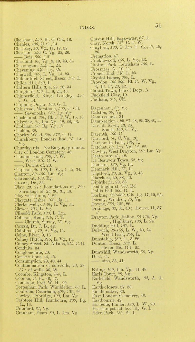 Chelsham, 590, Bl. C. Clf., 16. Chenies, JfOO, C. G., 14. Chertsey, JtO, Vg., 11, 12, 32. Chesham, 350, C. Vg., 22, 26. Bois, 500, Clf. Chesliimt, S5, Vg., 9, 13, 23, 34. Chessingtoii, 154, L., 24. Chevening, SJ^O, Ug., 35. Chigwell, 209, L. Vg., 14, 23. Cliilderditch Street, Essex, 190, L. Childs Hill, ^0, L. Chiltern Hills, 3, 4, 22, 26, 34. Chingford, 150, L., 9, 24, 48. Chipperfield, Kings Langley, 436, C. G., 14. Chipping Ongar, 160, G. L. Chipstead, Merstham, 500, C. Clf. —, Sevenoaks, 250, Lg. Vg: - Chislehurst, 300, Bl. C. T. W., 15, 16. Cliiswick, 24, Lni. Vg., 12, 22, 43. Chobliani, 90, Bg. Vg., 17. Cholera, 38. Chorley Wood, 300-376, C. G. Churchbury, Ponders End, 75, Lni. Churchyards. See Burying-grounds. City of London Cemetery, 48. Clandon, East, 300, C. W. , West, 210, C. W. , Downs of, 26. Clapham, 50-100, L. Vg., 4, 12, 34. Clapton, 80-100, Lm. Vg. Claveniont, 100, Bg. Clark, Dr., 36. Clay, 23, 27 ; Foundations on, 30 ; Shrinkage of, 25, 30, 31, 46. Clay-with-flints, 5, 22. Claygate, Esher, 100, Bg. L. Clerkenwell, 60-80, L. Vg., 34. Clewer, 101, Jj. Vg. Clissold Park, 100, L. Lni. Cobham, Kent, 310, C. T. —— Church, Surrey, 75, Vg. Cohen, Dr. J. B., 42. Colnbrook, 70, A. Vg., 11. Colne, River, 9, 16. Colney Hatch, 215, L. Vg., 14. Colney Street, St. Albans, 215, C. G. Conduits, 34. Conglomerate, 20. Constitutions, 44, 45. Consumption, 29, 40, 44. Contamination of sub-soils, 26, 28, 37 ; of wells, 36, 38. Coombe, Kingston, 143, L. Cooper, C. H., 46, 47. CoRFiELD, Prof. W. H., 29. Cottenham Park, Wimbledon, 60, L. Coulsdon, Caterham, 400, Clf., 26. Cowley, Uxbridge, 100, Lm. Vg. Crabtree Hill, Lambourn, 200, Bg. L., 16. Cranford, 81, Vg. Cranhani, Essex, 80, L. Lm. Vg. Craven Hill, Bayswater, 67, L. Cray, North, 187, C. T. W. Crawford, 100, C. Lm. T. Vg., 17, 18, 26. Cremation, 47. Cricklewood, 160, L. Vg., 23. Crofton Park, Lewisham 100, L. Crossness, A., 10, 11. Crouch End, 148, L. 25. Crystal Palace, 363, L. Croydon, 160-200, Bl. C. W. Vg., 4, 16, 17, 20, 42. Cubitt Town, Isle of Dogs, A. Cuckfield Clay, 19. Cudham, 629, Clf. Dagenhani, 20, Vg. Dalston, 60, Vg. Damp-course, 31, Damp regions, 25, 27,28, 29,38,40,41 Darent, River, 13, 26. , South, 100, C. Vg. Darenth, 100, C. Dartford, 50, C. Vg., 26. Dartmouth Park, 180, L. Datchet, 60, Lm. Vg., 12, 22. Dawley, West Drayton, 110, Lm. Vg. Death-rate, 41, 42. De Beauvoir Town, 62, Vg. Denham, 130, Vg. 14. Denmark Hill, 65, L. Deptford, 20, A. Vg., 9, 48. Diarrhea, 29, 38, 40. Diphtheria, 29, 38. Doddinghurst, 280, Bel Dollis Hill, 200, G. L. Dorking, 220-300, Git. Lg. 17,19, 25. Dorney, Windsor, 73, Vg. Downe, 550, Clf., 26. Drainage, 30, 31, 40; House, 11, 37 41. Drayton Park, Ealing, 85-110, Vg. , Highbury, 100, L. 24. Dudding Hill, 157, L. Duhvich, 90-150, L. W., 20, 24. Wood Park, 250, L. Dunstable, 4^0, C, 3, 26. Dunton, Essex, 132, L. Green, 280, Git., 25. Duntshill, Wandsworth, SO, Vg. Dust, 41. bins, 38, 41. Ealing, 100, Lm. Vg., 11, 48. Earls Court, 28, Vg. Earlsfield, Wandsworth, 32, A. L. Vg. Earth-closets, 37, 38. Earthquakes, 30. East London Cemetery, 48. Eastbourne, 42. Eastcote, Pinner, I40, L. W., 20. Easthampstead, 260, Bg. G. L. Eden Park, 180, Bl. L.