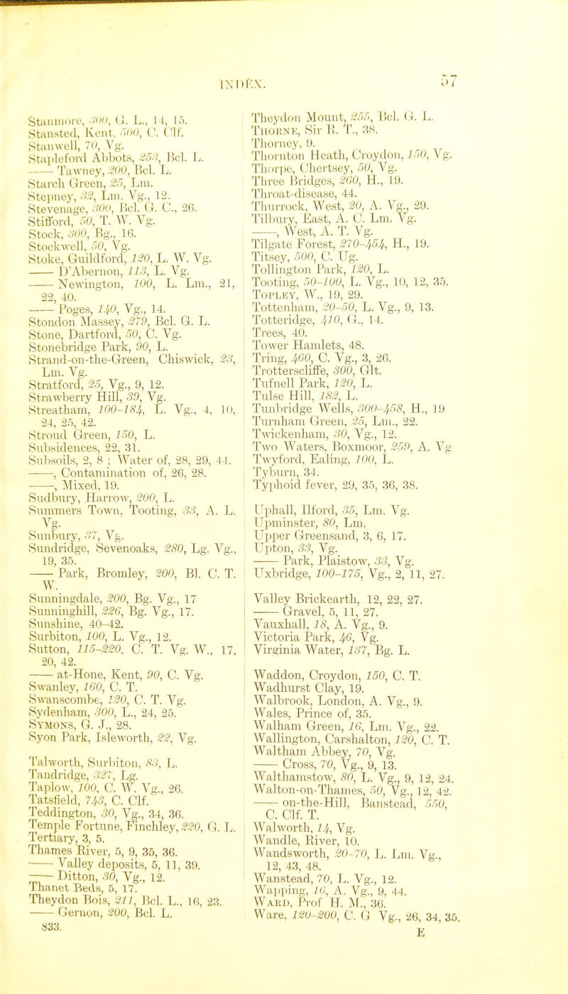 IXIH'.X. Stainiu.re, (J. L., I I, I >. Strtiisted, Kent, C. ('If. Stiuiwell, 7'-^ Vg. Staplefonl Abbots, :i!5-!, Hcl. L. Tawiiey, :.'00, Bel. L. Starch Green, !^o, Lni. Stepney, o3, Lni. Vg., 12. Stevenage, -Wf^, Bel. G. C., 26. Stafford, 50, T. AV. Vg. Stock, oOO, Bg., 16. Stockwell, r>0, Vg. Stoke, Guildford, ix'O, L. W. Vg. D'Abernon, llo, L. Vg. Newington, 100, L. Lni., 21, 22, 40. Poges, HO, Vg., 14. Stondon Massey, 379, Bel. G. L. Stone, Dartford, 50, C. Vg. Stonebridge Park, 90, L. Strand-on-the-Green, Chiswick, 33, Lm. Vg. Stratford, 35, Vg., 9, 12. Strawberry Hill, 39, Vg. Streatham, 100-184, L. Vg., 4, 10, 24, 25, 42. Stroud Green, 150, L. Subsidences, 22, 31. Subsoils, 2, 8 ; Water of, 28, 29, 44. ——, Contamination of, 26, 28. -, Mixed, 19. Sudbury, Harrow, 300, L. Summers Town, Tooting, 33, A. L. Vg. Sunbury, 37, Vg. Sundi'idge, Sevenoaks, 3S0, Lg. Vg., 19, 35. Park, Bromley, 300, Bl. C. T. W. Sunningdale, 300, Bg. Vg., 17 Sunninghill, 336, Bg. Vg., 17. Sunshine, 40-42. Surbiton, 100, L. Vg., 12. Sutton, 115-330, C. T. Vg. W., 17, 20, 42. at-Hone, Kent, 90, C. Vg. Swanley, 160, C. T. Swanscombe, 130, C. T. Vg. Sydenham, 300, L., 24, 25. Symons, G. J., 28. Syon Park, Isleworth, 33, Vg. Talworth, Surbiton, S3, L. Tandridge, 337, Lg. Taplow, 100, C. W. Vg., 26. Tatsfield, 743, C. Clf. Teddington, 30, Vg., 34, 36. Temple Fortune, Finchley, 330, G. L. Tertiary, 3, 5. Thames Eiver, 5, 9, 35, 36. Valley deposits, 5, 11, 39. Ditton, 30, Vg., 12. Thanet Beds, 5, 17. Theydon Bois, 311, Bel. L., 16, 23. Geruon, 300, Bel. L. S33. Theydon Mount, 35r., P.cl. (i. L. TiiJknk, Sir H. T., 38. Tliorney, 9. Thornton Heath, Croydon, 150, Vg. Thorpe, Chcrtsey, 50, Vg. Three Bridges, 360, 11, 19. 'I'liroat-disease, 44. Thurrock, West, 30, A. Vg., 29. Tilbury, East, A. C. Lm. Vg. , West, A. T. Vg. Tilgate Forest, 370-454, H., 19. Titsey, 500, C. Ug. Tolliiigton Park, 130, L. Tooting, 50-100, L. Vg., 10, 12, 35. TOPLEY, W., 19, 29. Tottenham, 30-50, L. Vg., 9, 13. i Totteridge, 410, G., 14. I Ti-ees, 40. Tower Hamlets, 48. Tring, 460, C. Vg., 3, 26. Trotterscliffe, 300, Git. Tufnell Park, 130, L. Tulse Hill, 183, L. Tunbridge Wells, 300-453, H., 19 Turnhain (ireen, 35, Lm., 22. Twckenham, 30, Vg., 12. Two Waters, Boxmoor, 359, A. Vn Twyford, Ealing, 100^ L. , Tyburn, 34. I Typhoid fever, 29, 35, 36, 38. Uphall, Ilford, 35, Lm. Vg. LTpniinster, 80, Lm. Upper Greensand, 3, 6, 17. Upton, 33, Vg. Park, Plaistow, 33, Vg. Uxbridge, 100-175, Vg., 2, 11, 27. i Valley Brickearth, 12, 22, 27. Gravel, 5, 11, 27. Vauxhall, 18, A. Vg., 9. Victoria Park, 46, Vg. ! Virginia Water, 137, Bg. L. I Waddon, Croydon, 150, C. T. Wadhurst Clay, 19. Walbrook, London, A. Vg., 9. Wales, Prince of, 35. Walham Green, 16, Lm. Vg., 22. Wallington, Carshalton, 130, C. T. Waltham Abbey, 70, Vg. Cross, 70, Vg., 9, 13. Walthamstow, 80^ L. Vg., 9, 12, 24. Walton-on-Thames, 50, Vg., 12, 42. ' on-the-Hill, Banstead, 550, C. Clf. T. I Walworth, Vg. 1 Wandle, Piiver, 10. I Wandsworth, 30-70, L. Lm. Vg., I 12, 43, 48. Wanstead, 70, L. Vg., 12. Wapping, 16, A. Vg., 9, 44. Ward, Prof H. M., 36. Ware, 130-200, C. G Vg., 26, 34, 36.