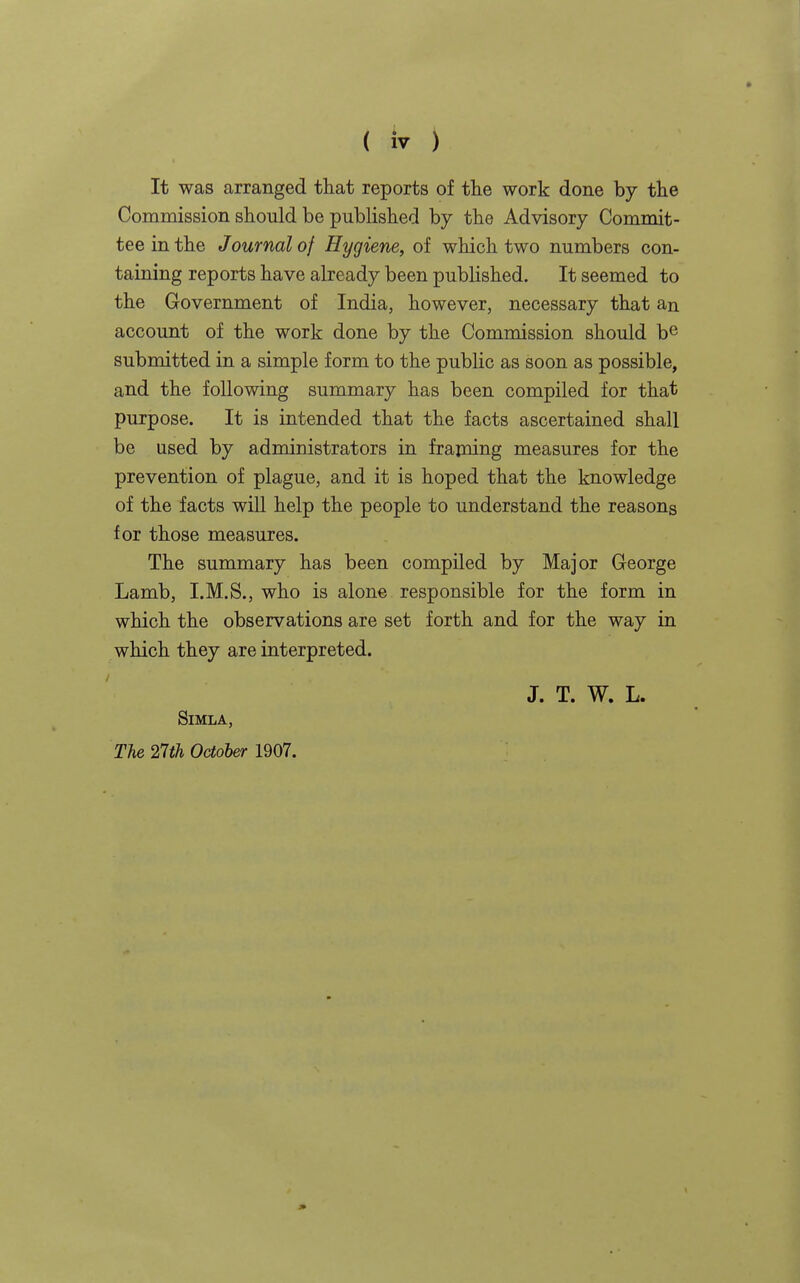 It was arranged that reports of the work done by the Commission should be published by the Advisory Commit- tee in the Journal of Hygiene, of which two numbers con- taining reports have already been published. It seemed to the Government of India, however, necessary that an account of the work done by the Commission should be submitted in a simple form to the public as soon as possible, and the following summary has been compiled for that purpose. It is intended that the facts ascertained shall be used by administrators in frajning measures for the prevention of plague, and it is hoped that the knowledge of the facts will help the people to understand the reasons for those measures. The summary has been compiled by Major George Lamb, I.M.S., who is alone responsible for the form in which the observations are set forth and for the way in which they are interpreted. J. T. W. L. Simla, Tie 27th October 1907.