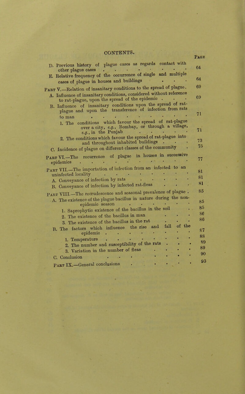 CONTENTS. Page 64 D. Previous history of plague cases as regards contact with other plague oases . . • • ■ ' • • E. Relative frequency of the occurrence of single and multiple cases of plague in houses and buildings . Pabt v.—Relation of insanitary conditions to the spread of plague. A. Influence of insanitary conditions, considered without reference to rat-plague, upon the spread of the epidemic . B Influence of insanitary conditions upon the spread of rat- plague and upon the transference of infection from rats to man 1 The conditions which favour the spread of rat-plague over a city, e.g., Bombay, or through a village, e.g., in the Punjab ''^ 2. The conditions which favour the spread of rat-plague into and throughout inhabited buildings . . C. Incidence of plague on different classes of the community Part VI.—The recurrence of plague in houses in successive epidemics Paet VII.—The importation of infection from an infected to an uninfected locaUty A, Conveyance of infection by rats B. Conveyance of infection by infected rat-fleas Pakt VIII.—The recrudescence and seasonal prevalence of plague . 85 A. The existence of the plague bacillus in nature during the non. epidemic season . . • • • 1. Saprophytic existence of the bacillus in the soil 2. The existence of the bacillus in man . . 3. The existence of the bacillus in the rat ... B. The factors which influence the rise and fall of the epidemic **''''** gg 1. Temperature ...  ' ' * * oo 2. The number and susceptibility of the rats ' ' ' 3. Variation in the number of fleas ' ' * ' 90 C. Conclusion . .. • • * * 93 Past IX —General conclusions . • ' ' 64 69 69 71 73 76 77 81 81 81 85 85 86