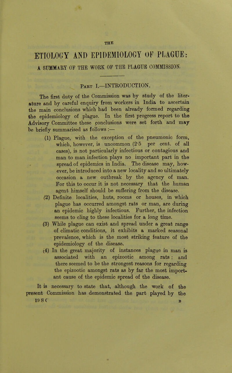 THE ETIOLOCY AND EPIDEMIOLOGY OF PLAGUE: A SUMMARY OF THE WORK OF THE PLAGUE COMMISSION. Part I.—INTEODUCTION. The first duty of the Commission was by study of the liter- ature and by careful enquiry from workers in India to ascertain the main conclusions which had been already formed regarding the epidemiology of plague. In the first progress report to the Advisory Committee these conclusions were set forth and may be briefly summarised as foUows :— (1) Plague, with the exception of the pneumonic form, which, however, is imcommon (25 per cent, of all cases), is not particularly infectious or contagious and man to man infection plays no important part in the spread of epidemics in India. The disease may, how- ever, be Introduced into a new locality and so ultimately occasion a new outbreak by the agency of man. For this to occur it is not necessary that the human agent himself should be suffering from the disease. (2) Definite localities, huts, rooms or houses, in which plague has occurred amongst rats or man, are during an epidemic highly infectious. Further, the infection seems to cling to these localities for a long time. (3) While plague can exist and spread under a great range of climatic conditions, it exhibits a marked seasonal prevalence, which is the most striking feature of the epidemiology of the disease. (4) In the great majority of Lastances plague in man is associated with an epizootic among rats : and there seemed to be the strongest reasons for regarding the epizootic amongst rats as by far the most import- ant cause of the epidemic spread of the disease. It is necessary to state that, although the work of the present Commission has demonstrated the part played by the