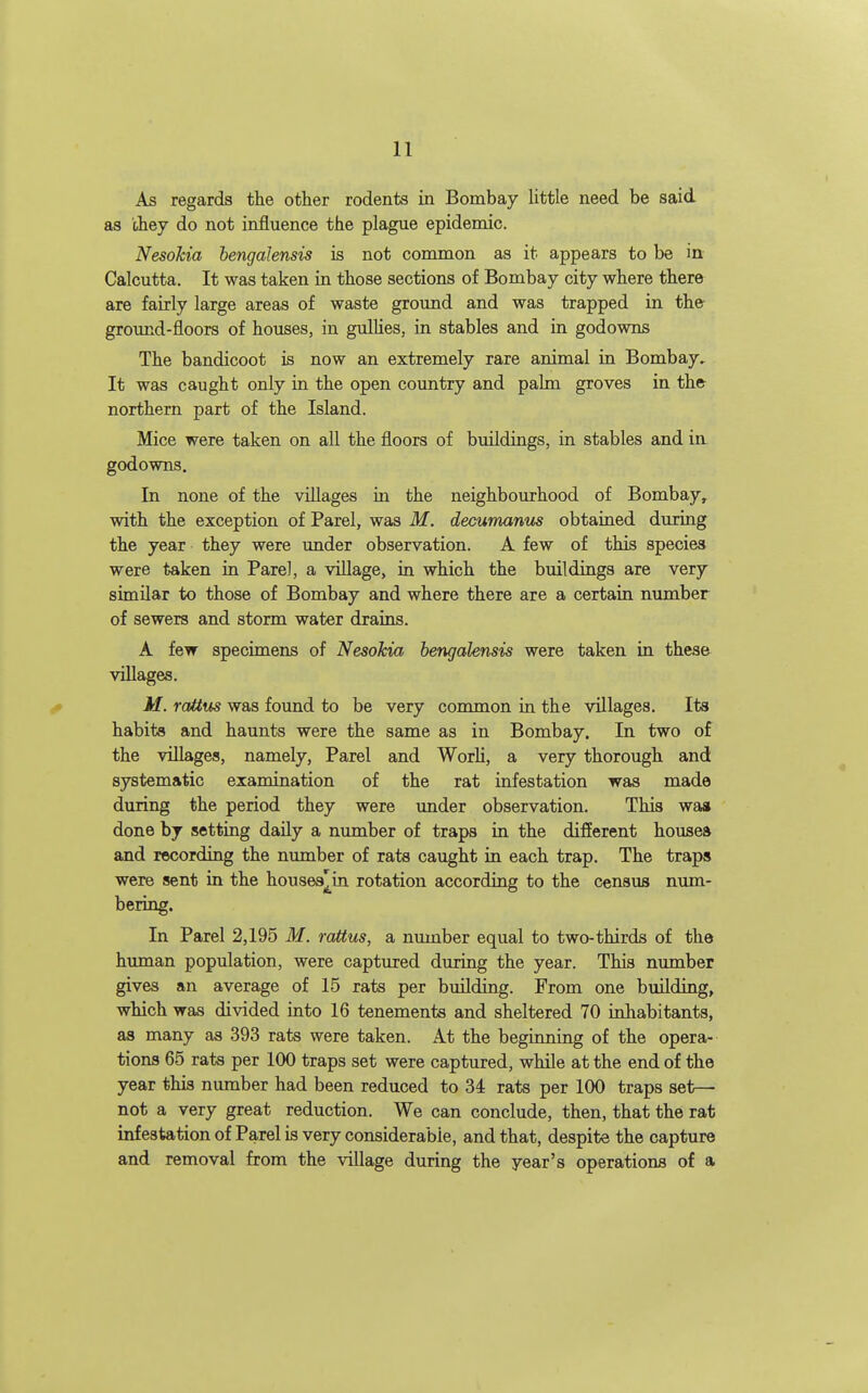 As regards the other rodents in Bombay little need be said as they do not influence the plague epidemic. Nesokia bengalensis is not common as it appears to be in Calcutta. It was taken in those sections of Bombay city where there are fairly large areas of waste grovmd and was trapped in the ground-floors of houses, in gulHes, in stables and in godowns The bandicoot is now an extremely rare animal in Bombay, It was caught only in the open country and palm groves in the northern part of the Island. Mice were taken on all the floors of buildings, in stables and ia godowns. In none of the villages in the neighbourhood of Bombay, with the exception of Parel, was M. decumanns obtained during the year they were under observation. A few of this species were taken in Pare], a village, in which the buildings are very similar to those of Bombay and where there are a certain number of sewers and storm water drains. A few specimens of Nesokia bengalensis were taken in these villages. M. rattus was found to be very common in the villages. Its habits and haunts were the same as in Bombay. In two of the villages, namely, Parel and Worli, a very thorough and systematic examination of the rat infestation was made during the period they were under observation. This waa done by setting daily a number of traps in the difierent houses and recording the number of rats caught in each trap. The traps were sent in the houses^^in rotation according to the census num- bering. In Parel 2,195 M. rattus, a number equal to two-thirds of the himian population, were captured during the year. This number gives an average of 15 rats per building. From one building, which was divided into 16 tenements and sheltered 70 inhabitants, as many as 393 rats were taken. At the beginning of the opera- tions 65 rats per 100 traps set were captured, while at the end of the year this number had been reduced to 34 rats per 100 traps set- not a very great reduction. We can conclude, then, that the rat infestation of Parel is very considerable, and that, despite the capture and removal from the village during the year's operations of a