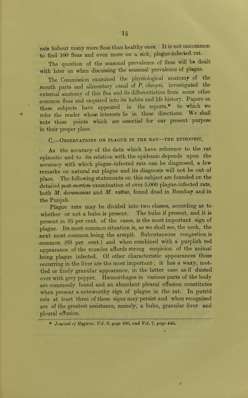 Tats liabour many more fleas than healthy ones. It is not uncommon -to find 100 fleas and even more on a sick, plague-infected rat. The question of the seasonal prevalence of fleas will be dealt ^th later on when discussing the seasonal prevalence of plague. The Commission examined the physiological anatomy of the mouth parts and ahmentary canal of P. cJieopis, investigated the external anatomy of this flea and its differentiation from some other <;ommon fleas and enquired into its habits and hfe history. Papers on these subjects have appeared in the reports* to which we refer the reader whose interests he in these directions. We shall note those points which are essential for our present purpose in their proper place. C—Observations on plague in the rat—the epizootic. As the accuracy of the data which have reference to the rat epizootic and to its relation with the epidemic depends upon the accuracy with which plague-infected rats can be diagnosed, a few remarks on natural rat plague and its diagnosis will not be out of place. The following statements on this subject are founded on the -detailed post-mortem examination of over 5,000 plague-infected rats, both M. decumanus and M. rattus, found dead in Bombay and in the Punjab. Plague rats may be divided into two classes, according as to whether or not a bubo is present. The bubo if present, and it is present in 85 per cent, of the cases, is the most important sign of plague. Its most common situation is, as we shall see, the neck, the next most common being the armpit. Subcutaneous congestion is •common (69 per cent.) and when combined with a purplish red appearance of the muscles affords strong suspicion of the animal being plague infected. Of other characteristic appearances those occurring in the liver are the most important; it has a waxy, mot- tled or finely granular appearance, in the latter case as if dusted over with grey pepper. Haemorrhages in various parts of the body are commonly found and an abundant pleural effusion constitutes when present a noteworthy sign of plague in the rat. In putrid rats at least three of these signs may persist and when recognised are of the greatest assistance, namely, a bubo, granular liver and pleural effusion.
