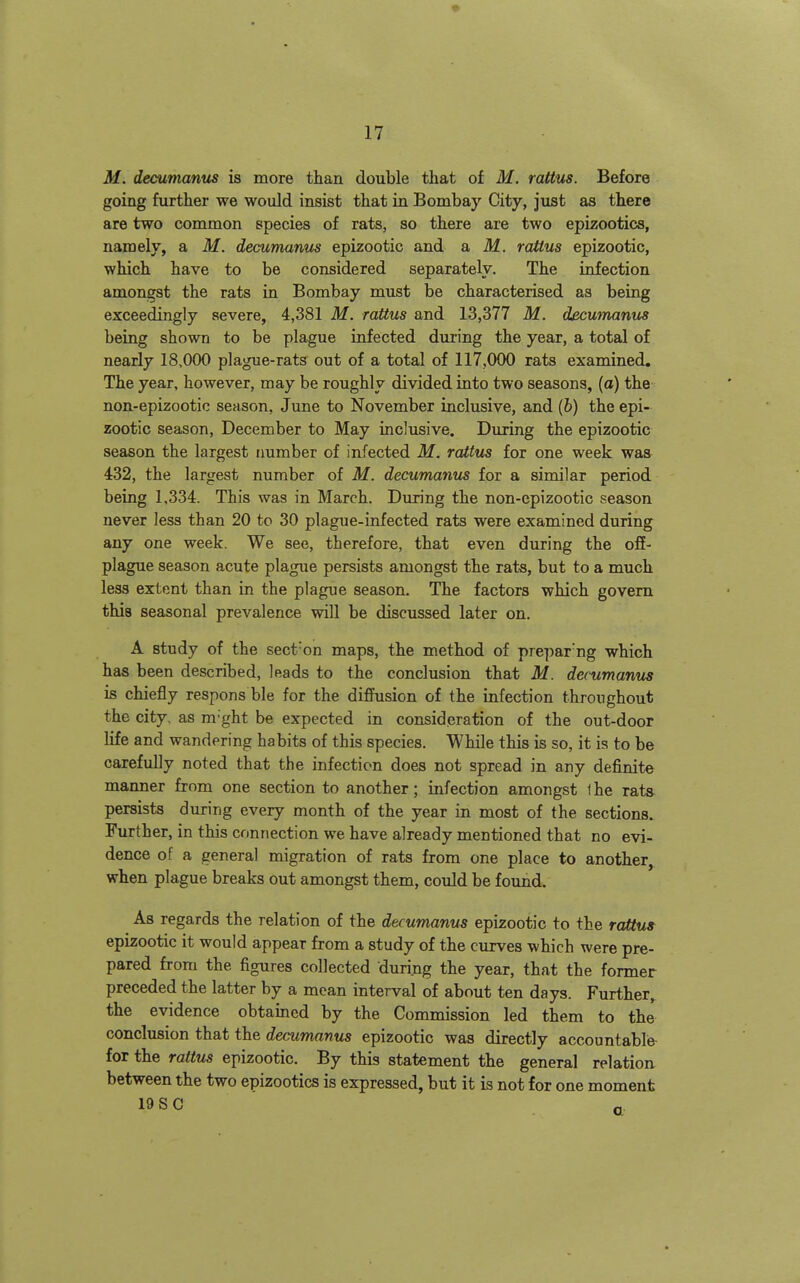 M. decumanus is more than double that of M. rattus. Before going further we would insist that in Bombay City, just as there are two common species of rats, so there are two epizootics, namely, a M. decumanm epizootic and a M. rattus epizootic, which have to be considered separately. The infection amongst the rats in Bombay must be characterised as being exceedingly severe, 4,381 M. rattus and 13,377 M. decwnanus being shown to be plague infected during the year, a total of nearly 18,000 plague-rats out of a total of 117,000 rats examined. The year, however, may be roughly divided into two seasons, (a) the non-epizootic season, June to November inclusive, and (b) the epi- zootic season, December to May inclusive. During the epizootic season the largest number of infected M. rattus for one week was^ 432, the largest number of M. decumanus for a similar period being 1,334. This was in March. During the non-epizootic season never less than 20 to 30 plague-infected rats were examined during any one week. We see, therefore, that even during the off- plague season acute plague persists amongst the rats, but to a much less extent than in the plague season. The factors which govern this seasonal prevalence will be discussed later on. A study of the sect'on maps, the method of pre])ar'ng which has been described, leads to the conclusion that M. decumanus is chiefly respons ble for the diffusion of the infection throughout the city, as m-ght be expected in consideration of the out-door life and wandering habits of this species. While this is so, it is to be carefully noted that the infection does not spread in any definite manner from one section to another; infection amongst Ihe rats persists during every month of the year in most of the sections. Further, in this connection we have already mentioned that no evi- dence of a general migration of rats from one place to another, when plague breaks out amongst them, could be found. As regards the relation of the decumanus epizootic to the raUu9 epizootic it would appear from a study of the curves which were pre- pared from the figures collected durijag the year, that the former preceded the latter by a mean interval of about ten days. Further, the evidence obtained by the Commission led them to the conclusion that the rfeamanws epizootic was directly accountable for the rattus epizootic. By this statement the general relation between the two epizootics is expressed, but it is not for one moment