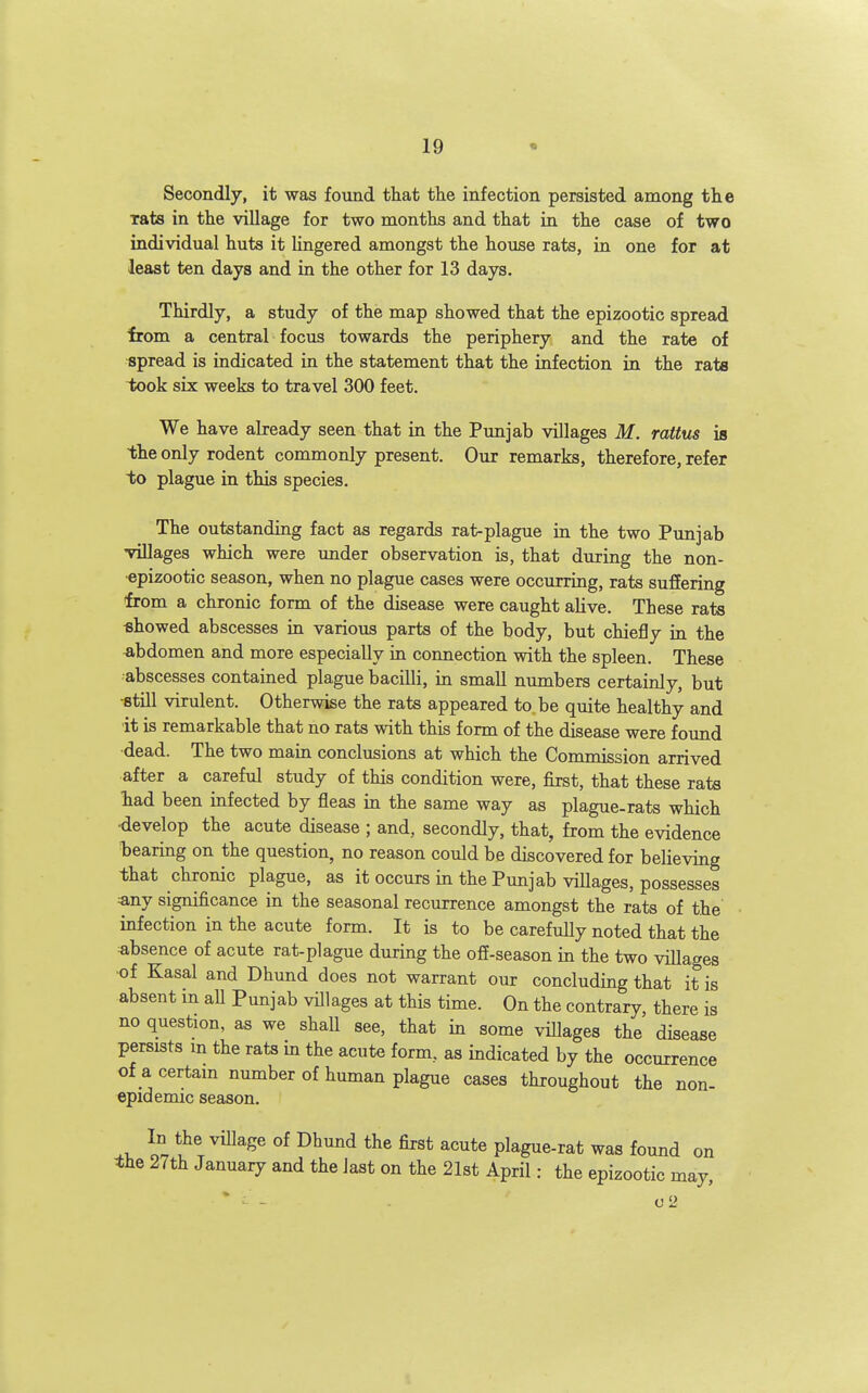 Secondly, it was found that the infection persisted among the Tats in the village for two months and that in the case of two individual huts it lingered amongst the house rats, in one for at least ten days and in the other for 13 days. Thirdly, a study of the map showed that the epizootic spread irom a central focus towards the periphery and the rate of spread is indicated in the statement that the infection in the rats i»ok six weeks to travel 300 feet. We have already seen that in the Punjab villages M. rattus is the only rodent commonly present. Our remarks, therefore, refer to plague in this species. The outstanding fact as regards rat-plague in the two Punjab villages which were under observation is, that during the non- epizootic season, when no plague cases were occurring, rats suffering from a chronic form of the disease were caught alive. These rats ■showed abscesses in various parts of the body, but chiefly in the abdomen and more especially in connection with the spleen. These abscesses contained plague bacilli, in small numbers certainly, but ■still virulent. Otherwise the rats appeared to be quite healthy and it is remarkable that no rats with this form of the disease were found dead. The two main conclusions at which the Commission arrived after a careful study of this condition were, first, that these rats had been infected by fleas in the same way as plague-rats which ■develop the acute disease ; and, secondly, that, from the evidence bearing on the question, no reason could be discovered for beheving that chronic plague, as it occurs in the Punjab viUages, possesses :any significance in the seasonal recurrence amongst the rats of the infection in the acute form. It is to be carefuUy noted that the absence of acute rat-plague during the ofi-season in the two villages •of Kasal and Dhund does not warrant our concluding that it is absent in aU Punjab villages at this time. On the contrary there is no question, as we shall see, that in some villages the disease persists m the rats m the acute form, as indicated by the occurrence of a certam number of human plague cases throughout the non- epidemic season. In the village of Dhund the first acute plague-rat was found on the 27th January and the last on the 21st April: the epizootic may, 0 2