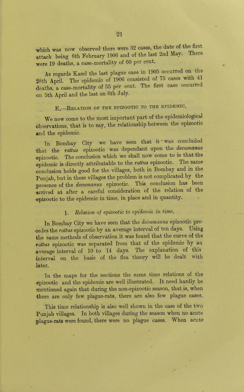 ^hichwas now observed there were 32 cases, the date of tlie first attack being 6th February 1906 and of the last 2nd May. There were 19 deaths, a case-mortality of 60 per cent. As regards Kasel the last plague case in 1905 occurred on the 28th April. The epidemic of 1906 consisted of 75 cases with 41 deaths, a case-mortality of 55 per cent. The first case occurred on 5th April and the last on 6th July. E—Relation op the epizootic to the epidemic. We now come to the most important part of the epidemiological observations, that is to say, the relationship between the epizootic and the epidemic. In Bombay City we have seen that it'was concluded that the rattus epizootic was dependant upon the decumanus epizootic. The conclusion which we shaU now come to is that the epidemic is directly attributable to the raUus epizootic. The same conclusion holds good for the viUages, both in Bombay and in the Punjab, but in these villages the problem is not complicated by the ■presence of the decumanus epizootic. This conclusion^ has been ^arrived at after a careful consideration of the relation of the -epizootic to the epidemic in time, in place and in quantity. 1. Relation of epizootic to epidemic in time. In Bombay City we have seen that the decumanus epizootic pre- ^des the raUus epizootic by an average interval of ten days. Using the same methods of observation it was found that the curve of the rattus epizootic was separated from that of the epidemic by an .average interval of 10 to 14 days. The explanation of this interval on the basis of the flea theory will be dealt with later. In the maps for the sections the same time relations of the epizootic and the epidemic are well illustrated. It need hardly be mentioned again that during the non-epizootic season, that is, when ■there are only few plague-rats, there are also few plague cases. This time relationship is also well shown in the case of the two Punjab villages. In both villages during the season when no acute iplague-rats were found, there were no plague cases. When acute