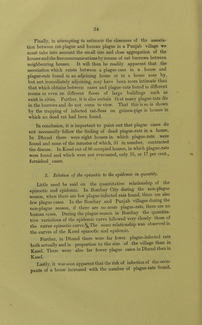 Finally, in attempting to estimate the closeness of the associa- tion between rat-plague and human plague in a Punjab village we must take into account the small size and close aggregation of the houses and the free communications by means of rat burrows between neighbouring houses. It wiU then be readily apparent that the association which exists between a plague case in a house and plague-rats found in an adjoining house or in a house near by, but not immediately adjoining, may have been more intimate than that which obtains between cases and plague-rats found in different rooms or even on different floors of large buildings such as exist in cities. Further, it is also certain that many plague-rats die in the burrows and do not come to view. That this is so is shown by the trapping of infected rat-fleas on guinea-pigs in houses in which no dead rat had been found. In conclusion, it is unportant to point out that plague cases do not necessarily follow the finding of dead plague-rats in a house. In Dhund there were eight houses in which plague-rats were found and none of the inmates of which, 31 in munber, contracted the disease. In Kasel out of 86 occupied houses, in which plague-rats were found and which were not evacuated, only 15, or 17 per cent., furnished cases. 3. Felation of the epizootic to the epidemic in quantity. Little need be said on the quantitative relationship of the epizootic and epidemic. In Bombay City during the non-plague season, when there are few plague-infected rate found, there are also few plague cases. In the Bombay and Punjab viUages during the non-plague season, if there are no acute plague-rate, there are no human cases. During the plague season in Bombay the quantita- tive variations of the epidemic curve foUowed very closely those of the raitus epizootic curvc^ The same relationship was observed m the curves of the Kasel epizootic and epidemic. • Further, in Dhund there were far fewer plague-infected rate ^)oth actually and in proportion to the size of the village than m Kasel. There were also far fewer plague cases in Dhund than m Kasel. Lastly, it was soon apparent that the risk of infection of the occu- pante of a house increased with the number of plague-rate .ound.