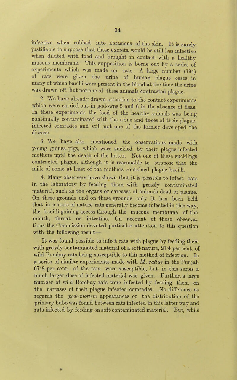 infective when rubbed into abrasions of tlie skin. It is surely justifiable to suppose that these excreta would be still less infective when diluted with food and brought in contact with a healthy- mucous membrane. This supposition is borne out by a series of experiments which was made on rats. A large number (194) of rats were given the urine of human plague cases, in many of which bacilli were present in the blood at the time the urine was drawn off, but not one of these animals Contracted plague. 2. We have abeady drawn attention to the contact experiments which were carried out in godowns 5 and 6 in the absence of fleas. In these experiments the food of the healthy animals was being continually contaminated with the urine and feces of their plague- infected comrades and still not one of the former developed the disease. 3. We have also mentioned the observations made with young guinea-pigs, which were suckled by their plague-infected mothers until the death of the latter. Not one of these sucklings contracted plague, although it is reasonable to suppose that the milk of some at least of the mothers contained plague bacilli. 4. Many observers have shown that it is possible to infect rats in the laboratory by feeding them with grossly contaminated material, such as the organs or carcases of animals dead of plague. On these grounds and on these grounds only it has been held that in a state of nature rats generally become infected in this way, the bacilli gaining access through the mucous membrane of the mouth, throat or intestine. On accotmt of those observa- tions the Commission devoted particular attention to this question with the following result— It was found possible to infect rats with plague by feeding them with grossly contaminated material of a soft nature, 21-4 per cent, of wild Bombay rats being susceptible to this method of infection. In a series of similar experiments made with M. rattus in the Punjab 67'8 per cent, of the rats were susceptible, but in this series a much larger dose of infected material was given. Further, a large nimiber of wild Bombay rats were infected by feeding them on the carcases of their plague-infected comrades. No difference as regards the posi-mortem appearances or the distribution of the primary bubo was found between rats infected in this latter way and rats infected by feeding on soft contaminated material. But, while