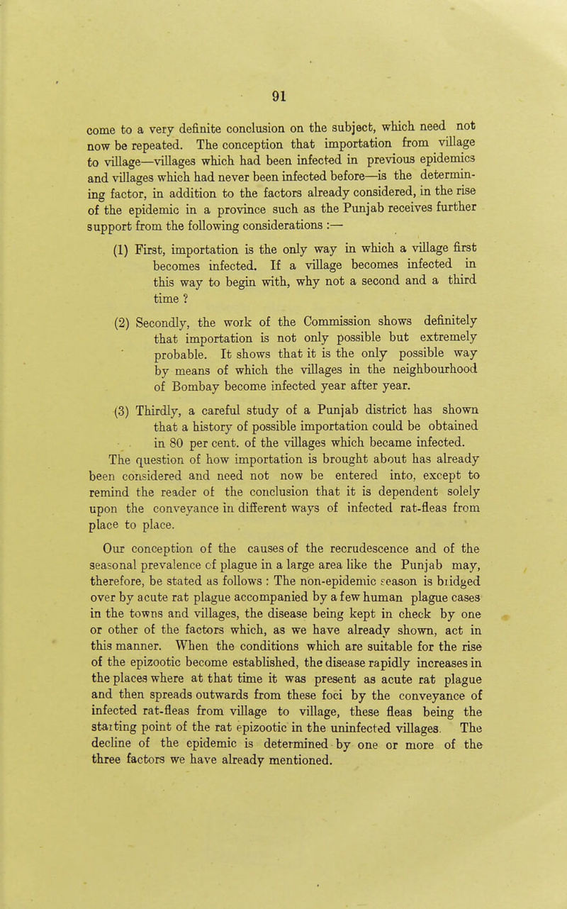 come to a very definite conclusion on tlie subject, which need not now be repeated. The conception that importation from village to vUlage—villages which had been infect-ed in previous epidemics and villages which had never been infected before—is the determin- ing factor, in addition to the factors already considered, in the rise of the epidemic in a province such as the Punjab receives further support from the following considerations :— (1) First, importation is the only way in which a village first becomes infected. If a village becomes infected in this way to begin with, why not a second and a third time ? (2) Secondly, the work of the Commission shows definitely that importation is not only possible but extremely probable. It shows that it is the only possible way by means of which the villages in the neighbourhood of Bombay becom.e infected year after year. (3) Thirdly, a careful study of a Punjab district has shown that a history of possible importation could be obtained in 80 per cent, of the villages which became infected. The question of how importation is brought about has already been considered and need not now be entered into, except to remind the reader of the conclusion that it is dependent solely upon the conveyance in difEerent ways of infected rat-fleas from place to place. Our conception of the causes of the recrudescence and of the seasonal prevalence of plague in a large area like the Punjab may, therefore, be stated as follows : The non-epidemic season is biidged over by acute rat plague accompanied by a few himian plague cases in the towns and villages, the disease being kept in check by one or other of the factors which, as we have already shown, act in this manner. When the conditions which are suitable for the rise of the epizootic become established, the disease rapidly increases in the places where at that time it was present as acute rat plague and then spreads outwards from these foci by the conveyance of infected rat-fleas from village to village, these fleas being the staiting point of the rat epizootic in the uninfected villages. The decline of the epidemic is determined by one or more of the three factors we have already mentioned.
