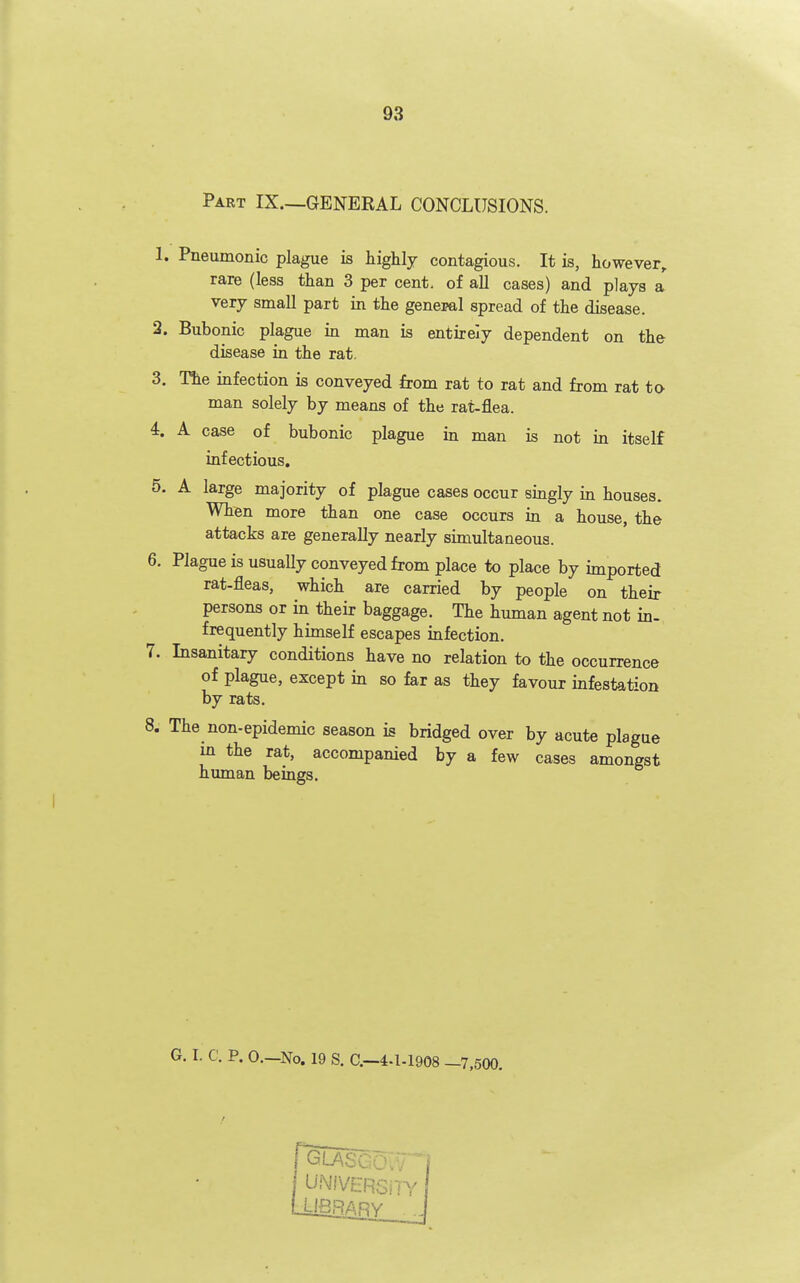 Part IX.—GENERAL CONCLUSIONS. 1. Pneumonic plague is highly contagious. It is, however, rare (less than 3 per cent, of all cases) and plays a very small part in the general spread of the disease. 2. Bubonic plague in man is entirely dependent on the disease in the rat. 3. The infection is conveyed from rat to rat and from rat to man solely by means of the rat-flea. 4. A case of bubonic plague in man is not in itself infectious, 5. A large majority of plague cases occur singly in houses. When more than one case occurs in a house, the attacks are generally nearly simultaneous. 6. Plague is usuaUy conveyed from place to place by imported rat-fleas, which are carried by people on their persons or in their baggage. The human agent not in- frequently himself escapes infection. 7. Insanitary conditions have no relation to the occurrence of plague, except in so far as they favour infestation by rats. 8. The non-epidemic season is bridged over by acute plague m the rat, accompanied by a few cases amongst human beings. G. I. C. P. 0.—No. 19 S. C—4-1-1908 —7,500.