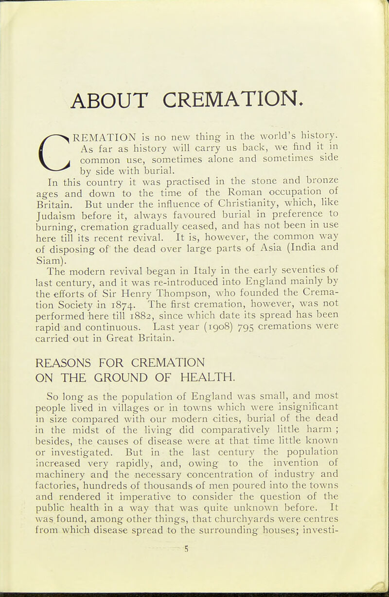 ABOUT CREMATION. CREMATION is no new thing in the world's history. As far as history will carry us back, we find it_ in common use, sometimes alone and sometimes side by side with burial. In this country it was practised in the stone and bronze ages and down to the time of the Roman occupation _ of Britain. But under the influence of Christianity, which, like Judaism before it, always favoured burial in preference to burning, cremation gradually ceased, and has not been in use here till its recent revival. It is, however, the common way of disposing of the dead over large parts of Asia (India and Siam). The modern revival began in Italy in the early seventies of last century, and it was re-introduced into England mainly by the efforts of Sir Henry Thompson, who founded the Crema- tion Society in 1874. The first cremation, however, was not performed here till 1882, since which date its spread has been rapid and continuous. Last year (1908) 795 cremations were carried out in Great Britain. REASONS FOR CREMATION ON THE GROUND OF HEALTH. So long as the population of England was small, and most people lived in villages or in towns which were insignificant in size compared with our modern cities, burial of the dead in the midst of the living did comparatively little harm ; besides, the causes of disease were at that time little known or investigated. But in the last century the population increased very rapidly, and, owing to the invention of machinery and the necessary concentration of industry and factories, hundreds of thousands of men poured into the towns and rendered it imperative to consider the question of the public health in a way that was quite unknown before. It was found, among other things, that churchyards were centres from which disease spread to the surrounding houses; investi-