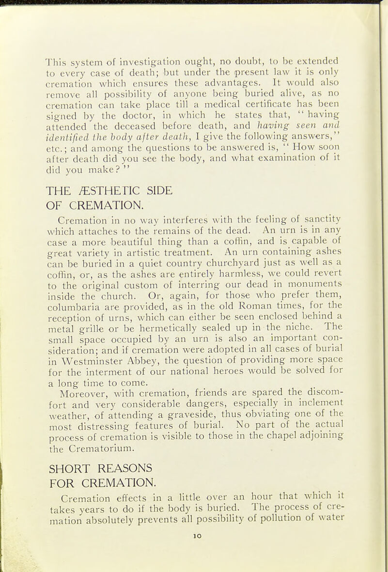 This system of investigation ought, no doulst, to be extended to every case of death; but under the present law it is only cremation which ensures these advantages. It would also remove all possibility of anyone being buried alive, as no cremation can take place till a medical certificate has been signed by the doctor, in which he states that,  having attended the deceased before death, and having seen and identified the body after death, I give the following answers, etc.; and among the questions to be answered is,  How soon after death did you see the body, and what examination of it did you make ?  THE /ESTHETIC SIDE OF CREMATION. Cremation in no way interferes with the feeling of_ sanctity which attaches to the remains of the dead. An urn is in any case a more beautiful thing than a coilin, and is capable of great variety in artistic treatment. An urn containing ashes can be buried in a quiet country churchyard just as well as a coffin, or, as the ashes are entirely harmless, we could revert to the original custom of interring our dead in monuments inside the church. Or, again, for those who prefer them, columbaria are provided, as in the old Roman times, for the reception of urns, which can either be seen enclosed behind a metal grille or be hermetically sealed up in the niche. The small space occupied by an urn is also an important con- sideration; and if cremation were adopted in all cases of burial in Westminster Abbey, the question of providing more space for the interment of our national heroes would be solved for a long time to come. Moreover, with cremation, friends are spared the discom- fort and very considerable dangers, especially in inclement weather, of attending a graveside, thus obviating one of the most distressing features of burial. No part of the actual process of cremation is visible to those in the chapel adjoining the Crematorium. SHORT REASONS FOR CREMATION. Cremation effects in a little over an hour that which it takes years to do if the body is buried. The process of cre- mation absolutely prevents all possibility of pollution of water