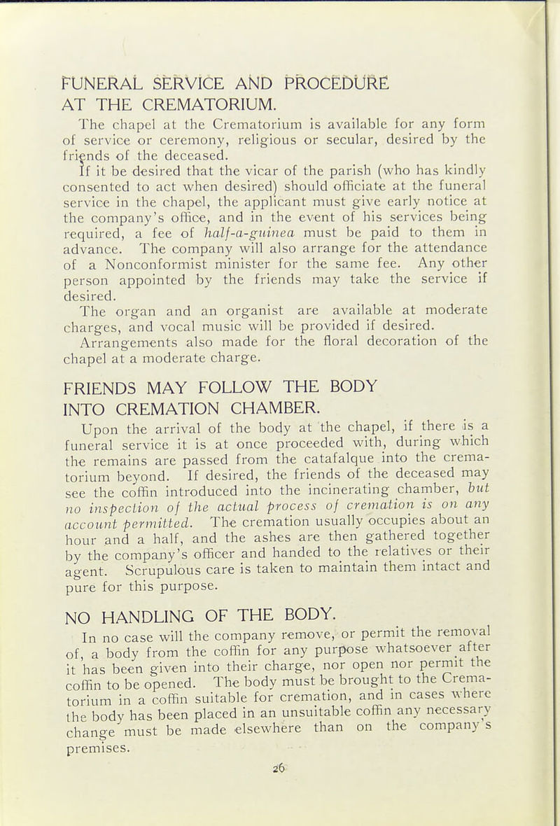 FUNERAL SERVICE AND PROCEDURE! AT THE CREMATORIUM. The chapel at the Crematorium is available for any form of service or ceremony, religious or secular, desired by the friends of the deceased. If it be desired that the vicar of the parish (who has kindly consented to act when desired) should officiate at the funeral service in the chapel, the applicant must give early notice at the company's office, and in the event of his services being required, a fee of Jialf-a-gninea must be paid to them in advance. The company will also arrange for the attendance of a Nonconformist minister for the same fee. Any other person appointed by the friends may take the service if desired. The organ and an organist are available at moderate charges, and vocal music will be provided if desired. Arrangements also made for the floral decoration of the chapel at a moderate charge. FRIENDS MAY FOLLOW THE BODY INTO CREMATION CHAMBER. Upon the arrival of the body at the chapel, if there is a funeral service it is at once proceeded with, during which the remains are passed from the catafalque into the crema- torium beyond. If desired, the friends of the deceased may see the coffin introduced into the incinerating chamber, but no inspecLion of the actual process of cremation is on any account permitted. The cremation usually occupies about an hour and a half, and the ashes are then gathered together by the company's officer and handed to the relatives or their agent. Scrupulous care is taken to maintain them intact and pure for this purpose. NO HANDLING OF THE BODY. In no case will the company remove, or permit the removal of a body from the coffin for any purpose whatsoever after it has been given into their charge, nor open nor permit the coffin to be opened. The body must be brought to the Crema- torium in a coffin suitable for cremation, and in cases where the body has been placed in an unsuitable coffin any necessary change must be made elsewhere than on the company s premises.