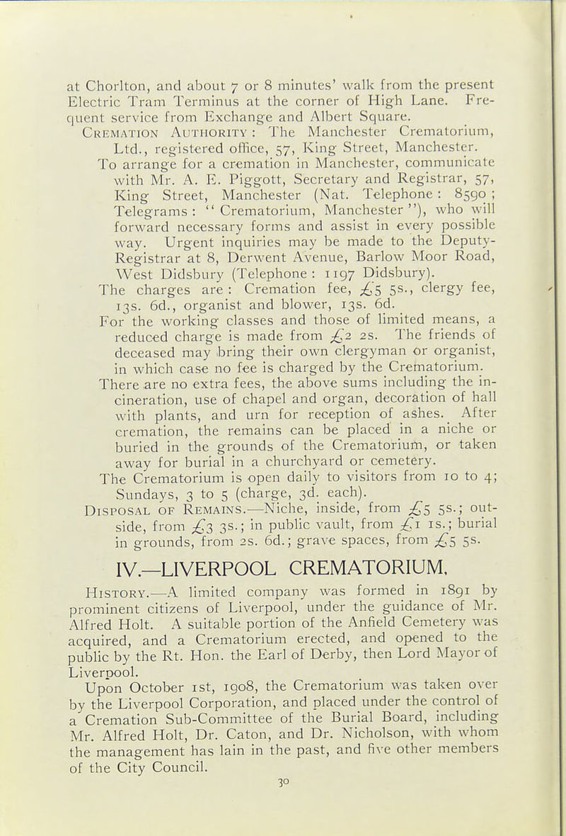 at Chorlton, and about 7 or 8 minutes' walk from the present Electric Tram Terminus at the corner of High Lane. Fre- quent service from Exchange and Albert Square. Cremation Authority : The Manchester Crematorium, Ltd., registered ofBce, 57, King Street, Manchester. To arrange for a cremation in Manchester, communicate with Mr. A. E. Piggott, Secretary and Registrar, 57, King Street, Manchester (Nat. Telephone : 8590 ; Telegrams: Crematorium, Manchester), who will forward necessary forms and assist in every possible way. Urgent inquiries may be made to the Deputy- Registrar at 8, Derwent Avenue, Barlow Moor Road, West Didsbury (Telephone: 1197 Didsbury). The charges are: Cremation fee, ;^5 5s., clergy fee, 13s. 6d., organist and blower, 13s. 6d. For the working classes and those of limited means, a reduced charge is made from £2. 2s. The friends of deceased may ibring their own clergyman or organist, in which case no fee is charged by the_Crematorium. There are no extra fees, the above sums including the in- cineration, use of chapel and organ, decoration of hall with plants, and urn for reception of ashes. _ After cremation, the remains can be placed in a niche or buried in the grounds of the Crematorium, or taken away for burial in a churchyard or cemetery. The Crematorium is open daily to visitors from 10 to 4; Sundays, 3 to 5 (charge, 3d. each). Disposal of Remains.—Niche, inside, from 5s.; out- side, from £3 3s.; in public vault, from is.; burial in grounds, from 2s. 6d.; grave spaces, from 5s. IV.—LIVERPOOL CREMATORIUM. History.—A limited company was formed in 1891 by prominent citizens of Liverpool, under the guidance of Mr. Alfred Holt. A suitable portion of the Anfield Cemetery was acquired, and a Crematorium erected, and opened to the pubUc by the Rt. Hon. tlie Earl of Derby, then Lord Mayor of Liverpool. Upon October ist, 1908, the Crematorium was taken over by the Liverpool Corporation, and placed under the control of a Cremation Sub-Committee of the Burial Board, including Mr. Alfred Holt, Dr. Caton, and Dr. Nicholson, with whom the management has lain in the past, and five other members of the City Council.