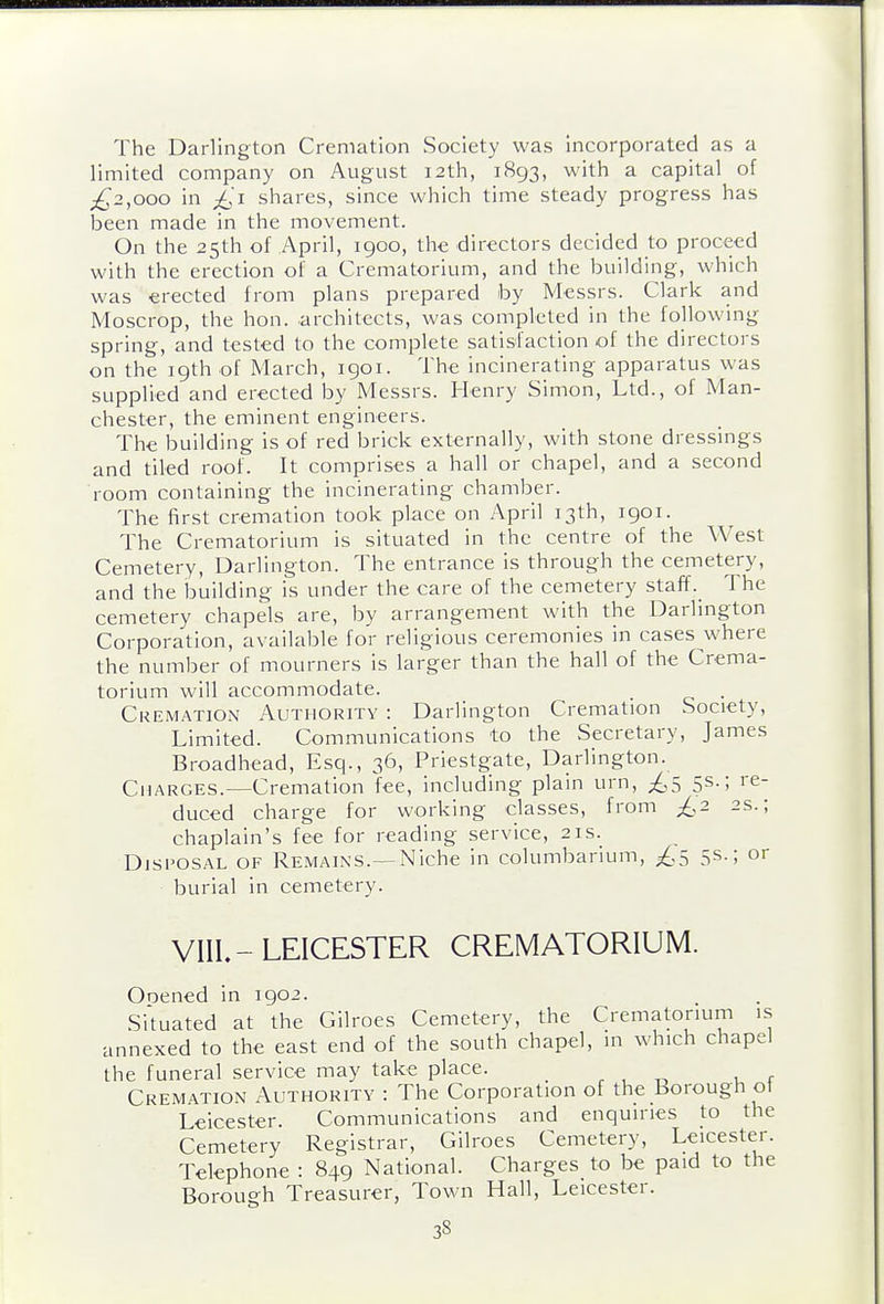 The Darlington Cremation Society was incorporated as a limited company on August 12th, 1893, with a capital of ;^2,ooo in ^'i shares, since which time steady progress has been made in the movement. On the 25th of April, 1900, the directors decided to proceed with the erection of a Crematorium, and the building, which was erected from plans prepared by Messrs. Clark and Moscrop, the hon. architects, was completed in the following spring, and tested to the complete satisfaction of the directors on the 19th of March, 1901. The incinerating apparatus was supplied and erected by Messrs. Henry Simon, Ltd., of Man- chester, the eminent engineers. The building is of red brick externally, with stone dressmgs and tiled roof. It comprises a hall or chapel, and a second room containing the incinerating chamber. The first cremation took place on April 13th, 1901. The Crematorium is situated in the centre of the West Cemetery, Darlington. The entrance is through the cemetery, and the building is under the care of the cemetery staff. The cemetery chapels are, by arrangement with the Darlington Corporation, available for religious ceremonies in cases where the number of mourners is larger than the hall of the Crema- torium will accommodate. _ . Cremation Authority : Darlington Cremation Society, Limited. Communications to the Secretary, James Broadhead, Esq., 36, Priestgate, Darlington. Charges.—Cremation fee, including plain urn, ^5 5s.; re- duced charge for working classes, from £2 2s.; chaplain's fee for reading service, 21s. Disposal of Remains.—Niche in columbarium, ;^,5 5s-; or burial in cemetery. VIII.-LEICESTER CREMATORIUM. Ooened in 1902. Si'tuated at the Gilroes Cemetery, the Crematorium is annexed to the east end of the south chapel, in which chapel the funeral service may take place. , , „ , r Cremation Authority : The Corporation of the Borough ot Leicester. Communications and enquiries to the Cemetery Registrar, Gilroes Cemetery, Leicester. Telephone : 849 National. Charges to be paid to the Borough Treasurer, Town Hall, Leicester.