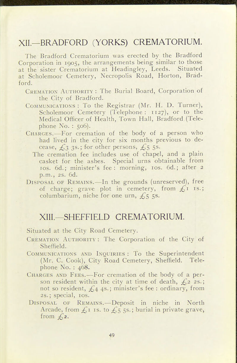 XII.—BRADFORD (YORKS) CREMATORIUM. The Bradford Crematoi-ium was erected by the Bradford Corporation in 1905, the arrangements being similar to those at the sister Crematorium at Headingley, Leeds. Situated at Scholemoor Cemetery, Necropolis Road, Horton, Brad- ford. Cremation Authority : The Burial Board, Corporation of the City of Bradford. COMMUNICATIONS : To the Registrar (Mr. H. D. Turner), Scholemoor Cemetery (Telephone: 1127), or to the Medical Officer of Health, Town Hall, Bradford (Tele- phone No. : 506). Charges.—For cremation of the body of a person who had lived in the city for six months previous to de- cease, 3s.; for other persons, 5^- The cremation fee includes use of chapel, and a plain casket for the ashes. Special urns obtainable from los. 6d.; minister's fee: morning, los. 6d.; after 2 p.m., 2s. 6d. Disposal of Remains.—In the grounds (unreserved), free of charge; grave plot in cemetery, from is.; columbarium, niche for one urn, 5s. XIII.—SHEFFIELD CREMATORIUM. Situated at the City Road Cemetery. Cremation Authority : The Corporation of the City of Sheffield. Communications and Inquiries : To the Superintendent (Mr. C. Cook), City Road Cemetery, Sheffield. Tele- phone No. : 468. Charges and Fees.—For cremation of the body of a per- son resident within the city at time of death, £2 2s.; not so resident, 4s.; minister's fee : ordinary, from 2s.; special, los. Disposal of Remains.—Deposit in niche in North Arcade, from ;^i is. to 5s.; burial in private grave, from ;^2.