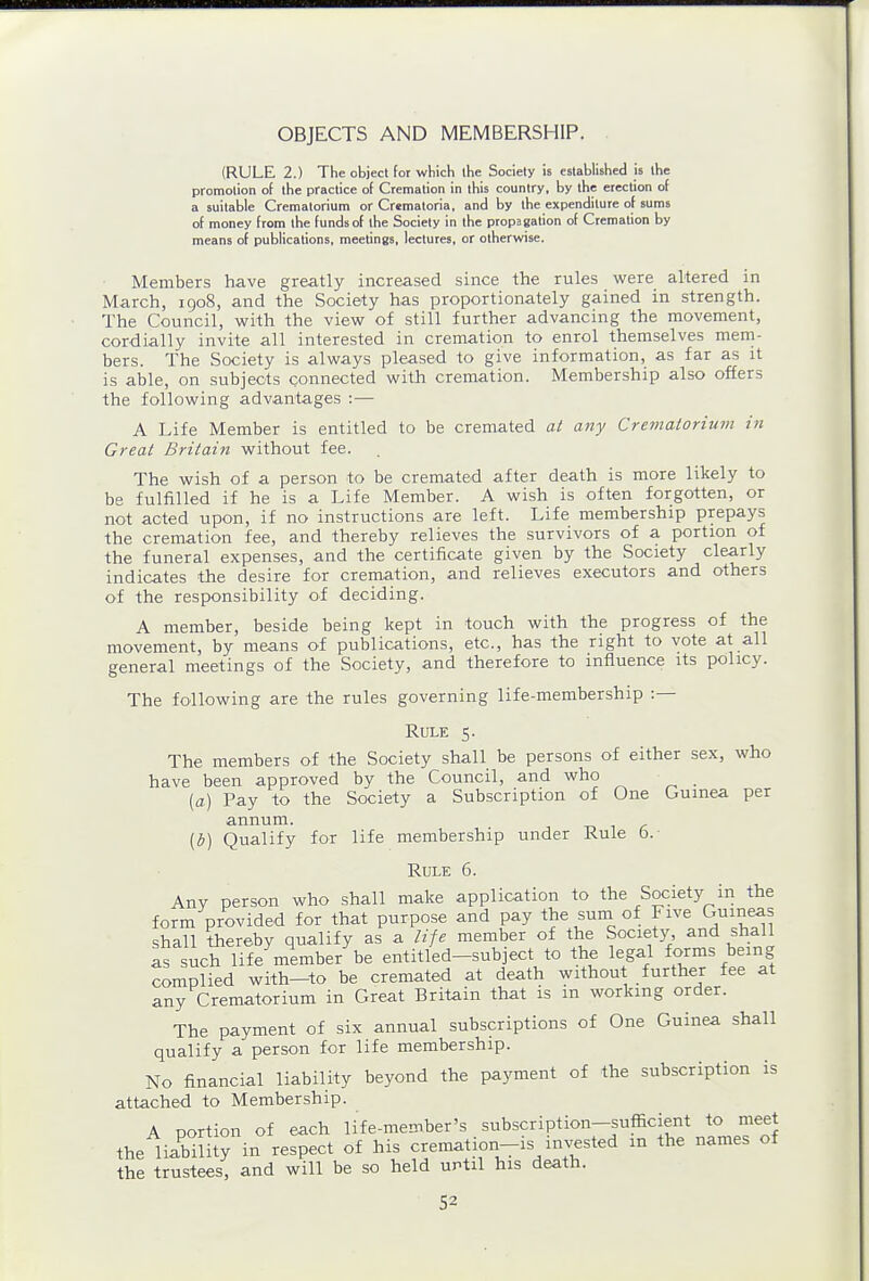 OBJECTS AND MEMBERSHIP. (RULE 2.) The object for which the Society is established is the promotion of the practice of Cremation in this country, by the erection of a suitable Crematorium or Crematoria, and by the expenditure of sums of money from the funds of the Society in the propagation of Cremation by means of publications, meetings, lectures, or otherwise. Members have greatly increased since the rules were altered in March, 1908, and the Society has proportionately gained in strength. The Council, with the view of still further advancing the movement, cordially invite all interested in cremation to enrol themselves mem- bers. The Society is always pleased to give information, as far as it is able, on subjects connected with cremation. Membership also offers the following advantages :— A Life Member is entitled to be cremated at any Crematorium in Great Britain without fee. The wish of a person to be cremated after death is more likely to be fulfilled if he is a Life Member. A wish is often forgotten, or not acted upon, if no instructions are left. Life membership prepays the cremation fee, and thereby relieves the survivors of a portion of the funeral expenses, and the certificate given by the Society clearly indicates the desire for cremation, and relieves executors and others of the responsibility of deciding. A member, beside being kept in touch with the progress of the movement, by means of publications, etc., has the right to vote at all general meetings of the Society, and therefore to influence its policy. The following are the rules governing life-membership :— Rule 5. The members of the Society shall be persons of either sex, who have been approved by the Council, and who _ (a) Pay to the Society a Subscription of One Guinea per annum. [b) Qualify for life membership under Rule 6.- Rule 6. Any person who shall make application to the Society in the form provided for that purpose and pay the suni of Five Guineas shall thereby qualify as a life member of the Society and shall 7s such life member be entitled-subject to the legal forms being complied with—to be cremated at death without further fee at any Crematorium in Great Britain that is in working order. The payment of six annual subscriptions of One Guinea shall qualify a person for life membership. No financial liability beyond the payment of the subscription is attached to Membership. A portion of each life-member's subscription-sufficient to meet the liabHity in respect of his cremation-is invested in the names of the trustees, and will be so held until his death.