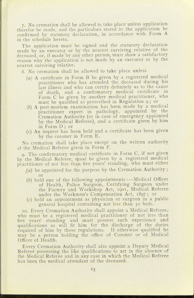 7- No cremation shall be allowed to take place unless application therefor be made, and the particulars stated in the application be confirmed by statutory declaration, in accordance with Form A in the schedule hereto. The application must be signed and the statutory declaration made by an executor or by the nearest surviving relative of the deceased, or, if made by any other person, must show a satisfactory reason why the application is not made by an executor or by the nearest surviving relative. 8. No cremation shall be allowed to take place unless (a) A certificate in Form B be given by a registered medical practitioner who has attended the deceased during his last illness and who can certify definitely as to the cause of death, and a confirmatory medical certificate in Form C be given by another medical practitioner, who must be qualified as prescribed in Regulation 9 ; or {b) A post-mortem examination has been made by a medical practitioner expert in pathology, appointed by the Cremation Authority (or in case of emergency appointed by the Medical Referee), and a certificate given by him in Form D ; or (c) An inquest has been held and a certificate has been given by the coroner in Form E. No cremation shall take place except on the written authority of the Medical Referee given in Form F. 9. The confirmatory medical certificate in Form C, if not given by the Medical Referee, rpust be given by a registered medical practitioner of not less than five years' standing, who must either be appointed for the purpose by the Cremation Authority; or (b) hold one of the following appointments:—Medical Officer of Health, Police Surgeon, Certifying Surgeon under the Factory and Workshop Act, 1901, Medical Referee under the Workmen's Compensation Act, 1897 ; or (c) hold an appointment as physician or surgeon in a public general hospital containing not less than 50 beds. 10. Every Cremation Authority shall appoint a Medical Referee, who must be a registered medical practitioner of not less than five years' standing and must possess such experience and qualifications as will fit him for the discharge of the duties required of him by these regulations. If otherwise qualified he may be a person holding the office of Coroner or of Medical Officer of Health. Every Cremation Authority shall also appoint a Deputy Medical Referee possessing the like qualifications to act in the absence of the Medical Referee and in any case in which the Medical Referee has been the medical attendant of the deceased.