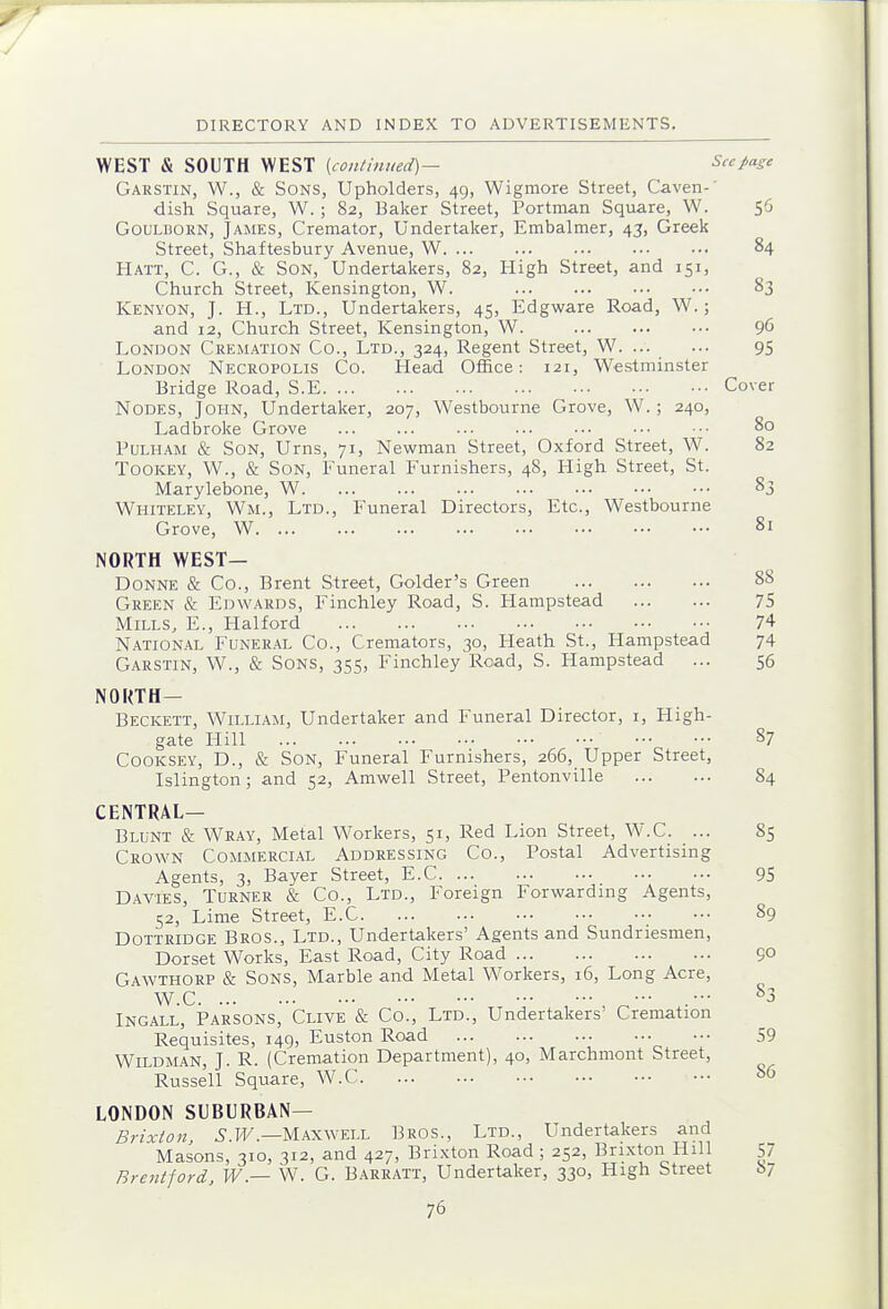 WEST & SOUTH WEST {con/mued)- Seepage Garstin, W., & Sons, Upholders, 49, Wigmore Street, Caven-' dish Square, W. ; 82, Baker Street, Portman Square, W. 56 GOULBORN, James, Cremator, Undertaker, Embalmer, 45, Greek Street, Shaftesbury Avenue, W 84 Hatt, C. G., & Son, Undertakers, 82, High Street, and 151, Church Street, Kensington, W. 83 Kenyon, J. H., Ltd., Undertakers, 45, Edgware Road, W.; and 12, Church Street, Kensington, W. 96 London Cremation Co., Ltd., 324, Regent Street, W. ... ... 95 London Necropolis Co. Head Office: 121, Westminster Bridge Road, S.E Cover Nodes, John, Undertaker, 207, Westbourne Grove, W.; 240, Ladbroke Grove ... ... ... ■•■ ... ••• •■• 80 PuLHAM & Son, Urns, 71, Newman Street, Oxford Street, W. 82 ToOKEY, W., & Son, Funeral Furnishers, 48, High Street, St. Marylebone, W 83 Whiteley, Wm., Ltd., Funeral Directors, Etc., Westbourne Grove, W 81 NORTH WEST— Donne & Co., Brent Street, Golder's Green 88 Green & Edwards, Finchley Road, S. Hampstead 75 Mills, E., Halford 74 NATION.4L FuNER.^L Co., Cremators, 30, Heath St., Hampstead 74 Garstin, W., & Sons, 355, Finchley Road, S. Hampstead ... 56 NOUTH- Beckett, Willi.^m, Undertaker and Funeral Director, i, High- gate Hill 87 Cooksey, D., & Son, Funeral Furnishers, 266, Upper Street, Islington; and 52, Amwell Street, Pentonville 84 central- Blunt & Weay, Metal Workers, 51, Red Lion Street, W.C_. ... 85 Crown Commercial Addressing Co., Postal Advertising Agents, 3, Bayer Street, E.C 95 Davies, Turner & Co., Ltd., Foreign Forwarding Agents, 52, Lime Street, E.C 89 DoTTRiDGE Bros., Ltd., Undertakers' Agents and Sundriesmen, Dorset Works, East Road, City Road 9° Gawthorp & Sons, Marble and Metal Workers, 16, Long Acre, W.C .- ^3 INGALL, PARSONS, Clive & Co., LTD., Undertakers' Cremation Requisites, 149, Euston Road 59 WiLDMAN, J. R. (Cremation Department), 40, Marchmont Street, Russell Square, W.C 86 LONDON SUBURBAN— Brixton, .5. H/'.—Maxwell Bros., Ltd., Undertakers and Masons, 310, 312, and 427, Brixton Road ; 252, Brixton Hill 57 Brentford, W — W. G. Barratt, Undertaker, 330, High Street S7