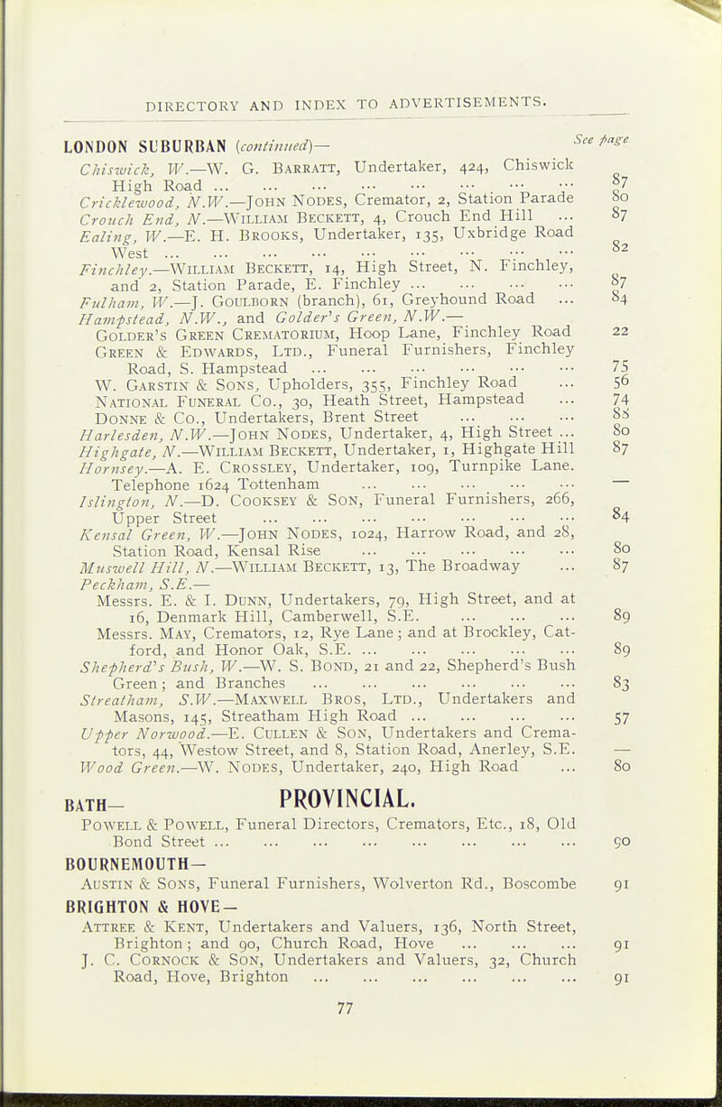 LONDON SUBURBAN [cojitiiuied]— See Mse Chiswich, H^.—W. G. Baeratt, Undertaker, 424, Chiswick High Road ••■ V Cricklewood, iV.I^.—JOHN Nodes, Cremator, 2, Station Parade ao Crouch End, iV.—William Beckett, 4, Crouch End Hill ... 87 Ealing, W.—E. H. Brooks, Undertaker, 135, Uxbridge Road West , ••• ^2 Finchley.—^iLLikU Beckett, 14, High Street, N. Fmchley, and 2, Station Parade, E. Finchley y Fulham, IF.—J. GouLBORN (branch), 61, Greyhound Road ... 04 Ham-pstead, N.W., and Colder's Creen, N.W.— Golder's Green Crematorium, Hoop Lane, Finchley Road 22 Green & Edwards, Ltd., Funeral Furnishers, Finchley Road, S. Hampstead 75 W. Garstin & Sons, Upholders, 355, Finchley Road ... 50 National Funeral Co., 30, Heath Street, Hampstead ... 74 Donne & Co., Undertakers, Brent Street Harlesden, y\A.I^.—John Nodes, Undertaker, 4, High Street ... 80 Highgate, iV.—William Beckett, Undertaker, i, Highgate Hill 87 Hornsey.—A. E. Crossley, Undertaker, 109, Turnpike Lane. Telephone 1624 Tottenham — Islington, N.—D. Cooksey & Son, Funeral Furnishers, 266, Upper Street 84 Kensal Creen, W.—John Nodes, 1024, Harrow Road, and 28, Station Road, Kensal Rise 80 Muswell Hill, N.—William Beckett, 13, The Broadway ... 87 Peckham, S.E.— Messrs. E. & L Dunn, Undertakers, 79, High Street, and at 16, Denmark Hill, Camberwell, S.E. 89 Messrs. M.\y, Cremators, 12, Rye Lane; and at Brockley, Cat- ford, and Honor Oak, S.E 89 Shepherd's Bush, W.—W. S. Bond, 21 and 22, Shepherd's Bush Green; and Branches 83 Strealham, S.W.—Maxwell Bros, Ltd., Undertakers and Masons, 145, Streatham High Road 57 Upper Norwood.—E. Cullen & Son, Undertakers and Crema- tors, 44, Westow Street, and 8, Station Road, Anerley, S.E. — Wood Creen.—W. Nodes, Undertaker, 240, High Road ... 80 BATH- PROVINCIAL. Powell & Powell, Funeral Directors, Cremators, Etc., 18, Old Bond Street 50 BOURNEMOUTH- AUSTIN & Sons, Funeral Furnishers, Wolverton Rd., Boscombe 91 BRIGHTON & HOVE- Attree & Kent, Undertakers and Valuers, 136, North Street, Brighton; and 90, Church Road, Hove ... ... ... 91 J. C. CoRNOCK & Son, Undertakers and Valuers, 32, Church Road, Hove, Brighton 91