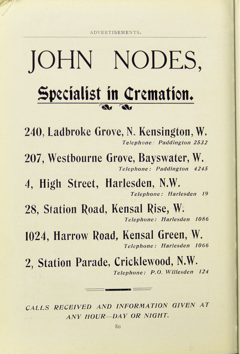 JOHN NODES, Specialist in (tKmation. 240, Ladbroke Grove, N. Kensington, W. Telephone: Paddington 2532 207, Westbourne Grove, Bayswater, W. Telephone: Paddington 4245 4, High Street, Harlesden, N.W. Telephone: Harlesden 19 28, Station Road, Kensal Rise, W. Telephone: Harlesden 1086 1024, Harrow Road, Kensal Green, W. Telephone: Harlesden 1066 2, Station Parade, Cricklewood, N.W. Telephone: P.O. Willesden 124 CALLS RECEIVED AND INFORMATION GIVEN AT ANY HOUR—DAY OR NIGHT. 8o