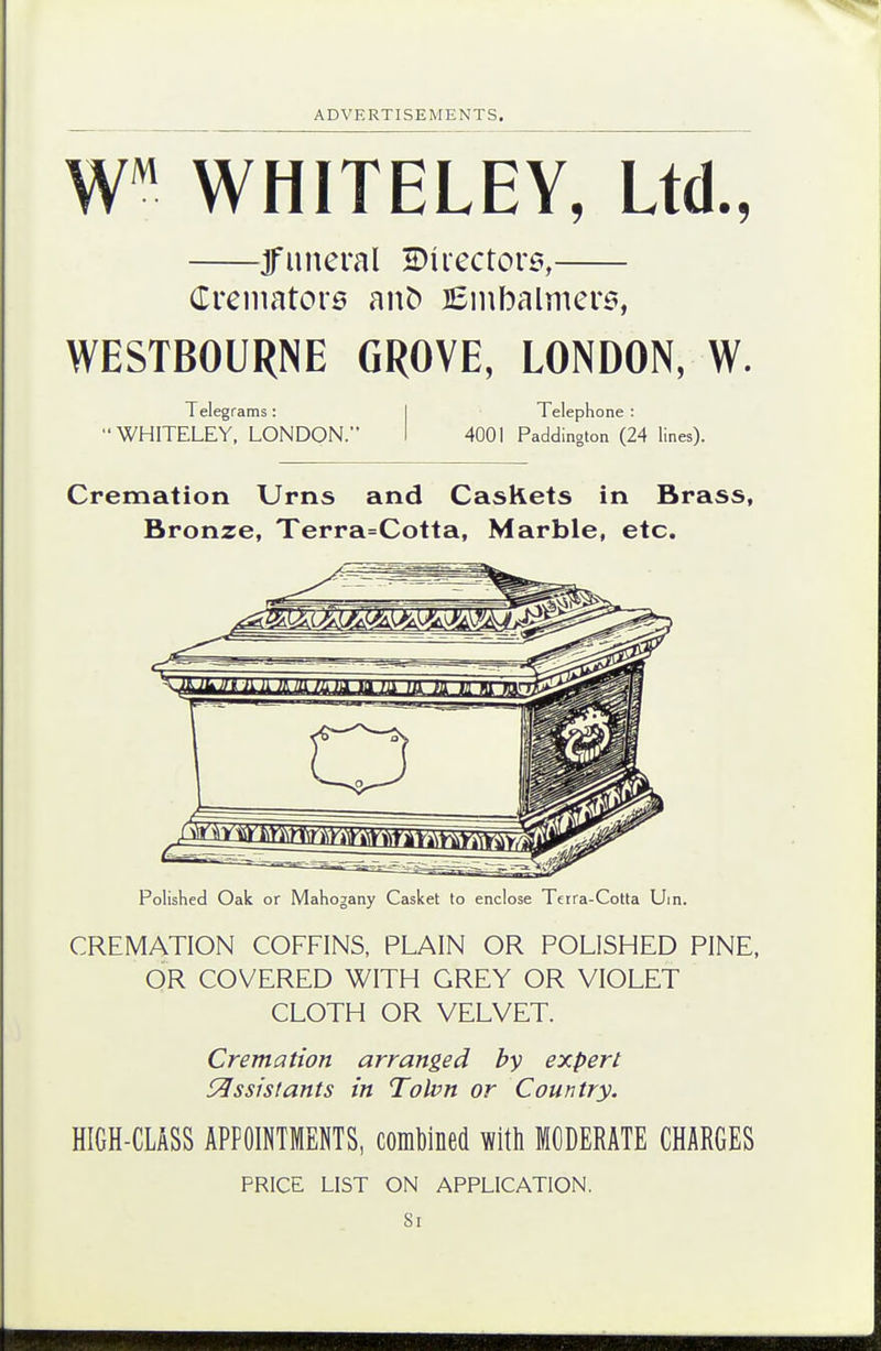 WHITELEY, Ltd., WESTBOURNE GROVE, LONDON, W. WHITELEY, LONDON. I 4001 Paddington (24 lines). Cremation Urns and CasRets in Brass, Bronze, Terra=Cotta, Marble, etc. Polished Oak or Mahogany Casket to enclose Tcrra-Cotta Uin. CREMATION COFFINS, PLAIN OR POLISHED PINE, OR COVERED WITH GREY OR VIOLET CLOTH OR VELVET. Cremation arranged by expert C^ssistants in Tolvn or Country. HIGH-CLASS APPOINTMENTS, combined with MODERATE CHARGES uneral 2)irector6, (Trenuitors an^ lEinbalmcrs Telegrams: Telephone : PRICE LIST ON APPLICATION. Si