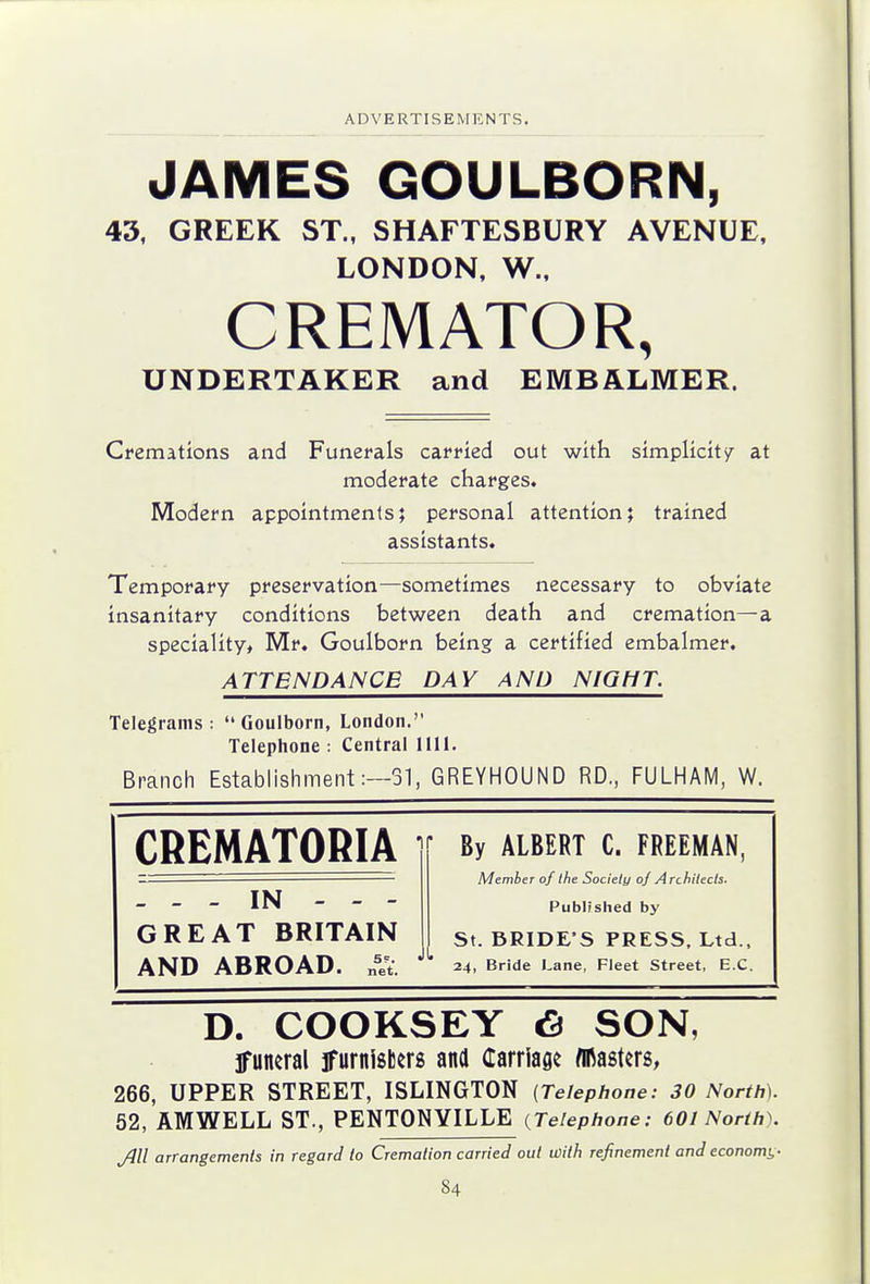 JAMES GOULBORN, 43, GREEK ST., SHAFTESBURY AVENUE, LONDON, W., CREMATOR, UNDERTAKER and EMBALMER. Cremations and Funerals carried out with simplicity at moderate charges. Modern appointments; personal attention; trained assistants. Temporary preservation—sometimes necessary to obviate insanitary conditions between death and cremation—a speciality, Mr. Goulborn being a certified embalmer. ATTENDANCE DAY AND NIOfiT. Telegrams: Goulborn, London. Telephone : Central 1111. Branch Establishment:—31, GREYHOUND RD., FULHAM, W. CREMATORIA . - - IN - - - GREAT BRITAIN AND ABROAD. „=et. By ALBERT C. FREEMAN, Member of the Society oj Architects. Publfshed by St. BRIDE'S PRESS. Ltd., 24, Bride Lane, Fleet Street, E.C. D. COOKSEY 6 SON, funeral iTurnisbers and Carriage /masters, 266, UPPER STREET, ISLINGTON {Telephone: 30 North). 52, AMWELL ST., PENTONYILLE {Telephone: 601 North). Jill arrangements in regard to Cremation carried out with refinement and economi,-