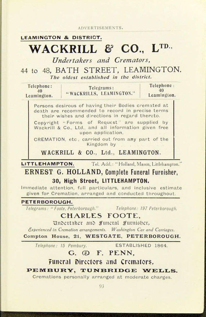 LEAMINGTON & DISTRICT. WACKRILL & CO., Undertakers and Cremators, 44 to 48, BATH STREET, LEAMINGTON. The oldest established in the district. Telephone: 40 Leamington. Telegrams: WACKRILLS, LEAMINGTON. Telephone: 40 Leamington. Persons desirous of liaving tfieir Bodies cremated at death) are recommended to record In precise terms their wishes and directions in regard thereto. Copyright Forms of Request are supplied by Wackrill & Co., Ltd., and all Information given free upon application. CREMATION, etc , carried out from any part of the Kingdom by WACKRILL & CO., Ltd., LEAMINGTON. UTTLEHAMPTON. Tel. Add.:  Holland, Mason, Litllehampton. ERNEST G. HOLLAND, Complete Funeral Furnisher, 30, High Street, LITTLEHAMPTON. Immediate attention, full particulars, and inclusive estimate given for Cremation, arranged and conducted throughout. PETERBOROUGH. Telegrams:  Foote, Peterborough. Telephone: 197 Peterborough. CHARLES rooTi:, Uln^evtafter auC) 3funcial tfuinisber, Experienced in Cremation arrangements. Washiington Car and Carriages. Compton House, 21, WESTGATE, PETERBOROUGH, Telephone: 15 Pembury. ESTABLISHED 1864. G. CD r. pi:nn, ?uneral Directors ana Cremators, PEIVIBUFtY, TUNBFtXDGE VirElL.lL,S. Cremations personally arranged at moderate charges.