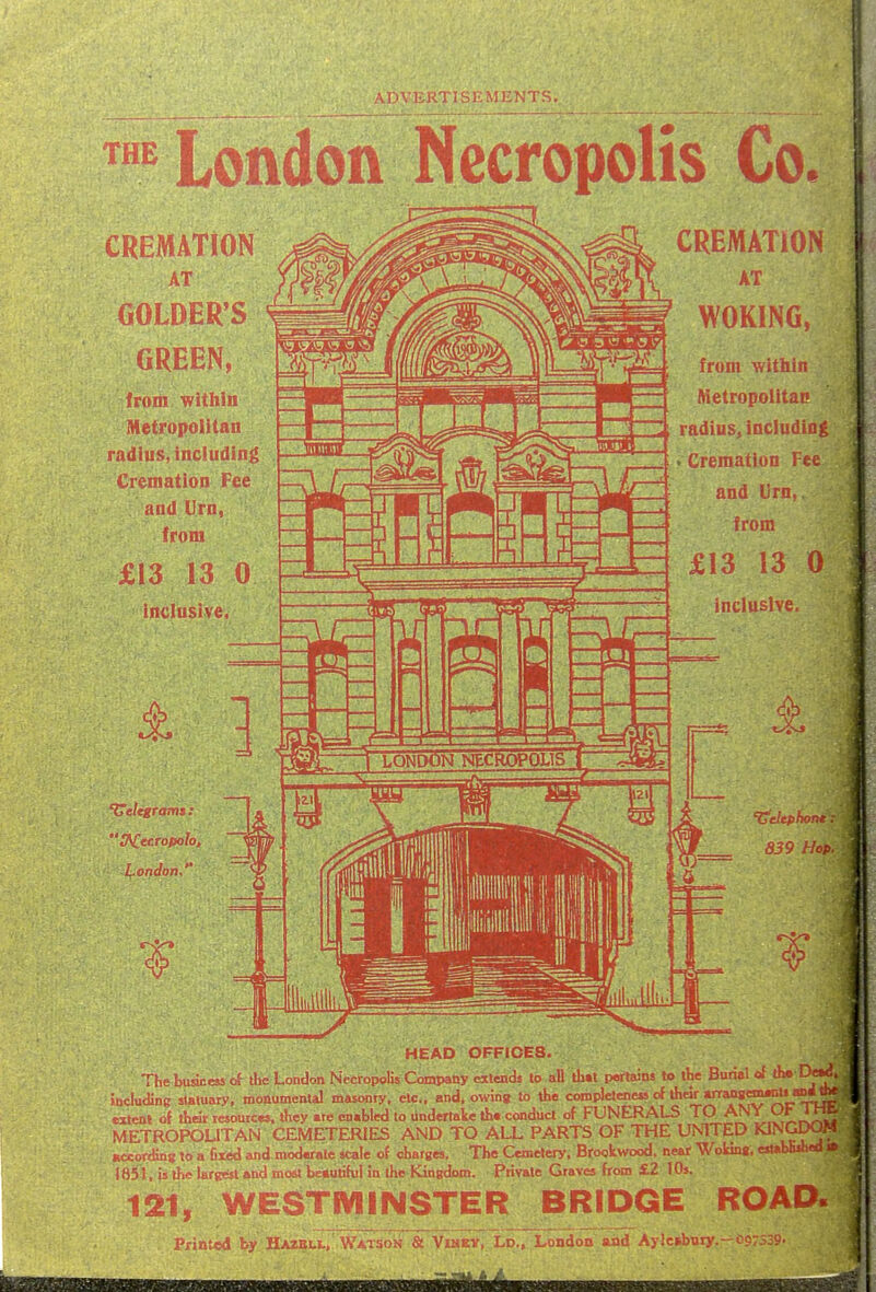 THE Lonaon Necropolis Co. CREMATION AT (jOLDER'S GREEN, from within Metropolitan radius, including Cremation Fee and Urn, from £13 13 0 inclusive, 'UeUgrams : London,'' '-] LONDON NECROPOLIS T CREMATlOr^ AT WOKING, from within Aietropolitac radius, includin . Cremation Fee and Urn,, from £13 13 C inclusive. HEAD OFFICES. The busicess of the London Necropolis Company etlends to all tli«l perlains to the Burial of the D«« . Juciuding statuary, monumental masonry, etc., and, owing to the coropleteneis of their «rranB(m«iti anrf iJvf tstenl of their resources, they ate enabled to dnderlake ih. conduct of FUNERALS TO ANY Oh 1 h£- METROPOUTAN CEMETERIES AND TO ALL PARTS OF THE UNITED ^1^9^; ' Bccordinii to a fired and mod«rale scale of charges, The Cemetery. Brookwood, near Wokin«, estaUuhco n 1851, is tJ-ie largest and most beautihil In the Kingdom. Private Grave* from £.2 I Os. 121, WESTMINSTER BRIDGE ROAD. Printed by HA2BI.I, Watson & Vimkv, Ld., London and Aylc»bnty.-i)97S35