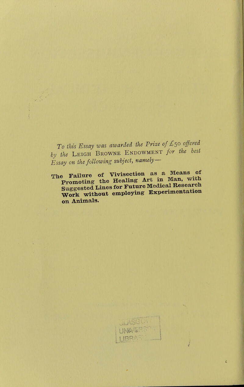 To this Essay was awarded the Prize of £50 offend by the Leigh Browne Endowment for the best Essay on the following subject, namely— The Failure of Vivisection as a Means of Promoting the Healing Art m Man, with Suggested Lines for Future Medical Research Work without employing Experimentation on Animals.