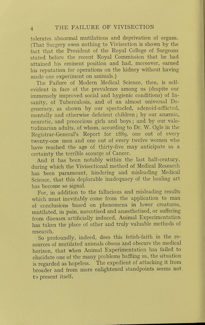 tolerates abnormal mutilations and deprivation of organs. (That Surgery owes nothing to Vivisection is shown by the fact that the President of the Royal College of Surgeons stated before the recent Royal Commission that he had attained his eminent position and had, moreover, earned his reputation for operations on the kidney without having made one experiment on animals.) The Failure of Modern Medical Science, then, is self- evident in face of the prevalence among us (despite our immensely improved social and hygienic conditions) of In- sanity, of Tuberculosis, and of an almost universal De- generacy, as shown by our spectacled, adenoid-afflicted, mentally and otherwise deficient children; by our anaemic, neurotic, and precocious girls and boys; and by our vale- tudinarian adults, of whom, according to Dr. W. Ogle in the Registrar-General's Report for 1889, one out of every twenty-one men and one out of every twelve women who have reached the age of thirty-five may anticipate as a certainty the terrible scourge of Cancer. And it has been notably within the last half-century, during which the Vivisectional method of Medical Research has been paramount, hindering and misleading Medical Science, that this deplorable inadequacy of the healing art has become so signal. For, in addition to the fallacious and misleading results which must inevitably come from the application to man of conclusions based on phenomena in lower creatures, mutilated, in pain, narcotised and anaesthetised, or suffering from diseases artificially induced, Animal Experimentation has taken the place of other and truly valuable methods of research. So profoundly, indeed, does this fetish-faith in the re- sources of mutilated animals obsess and obscure the medical horizon, that when Animal Experimentation has failed to elucidate one of the many problems baffling us, the situation is regarded as hopeless. The expedient of attacking it from broader and from more enlightened standpoints seems not to present itself.