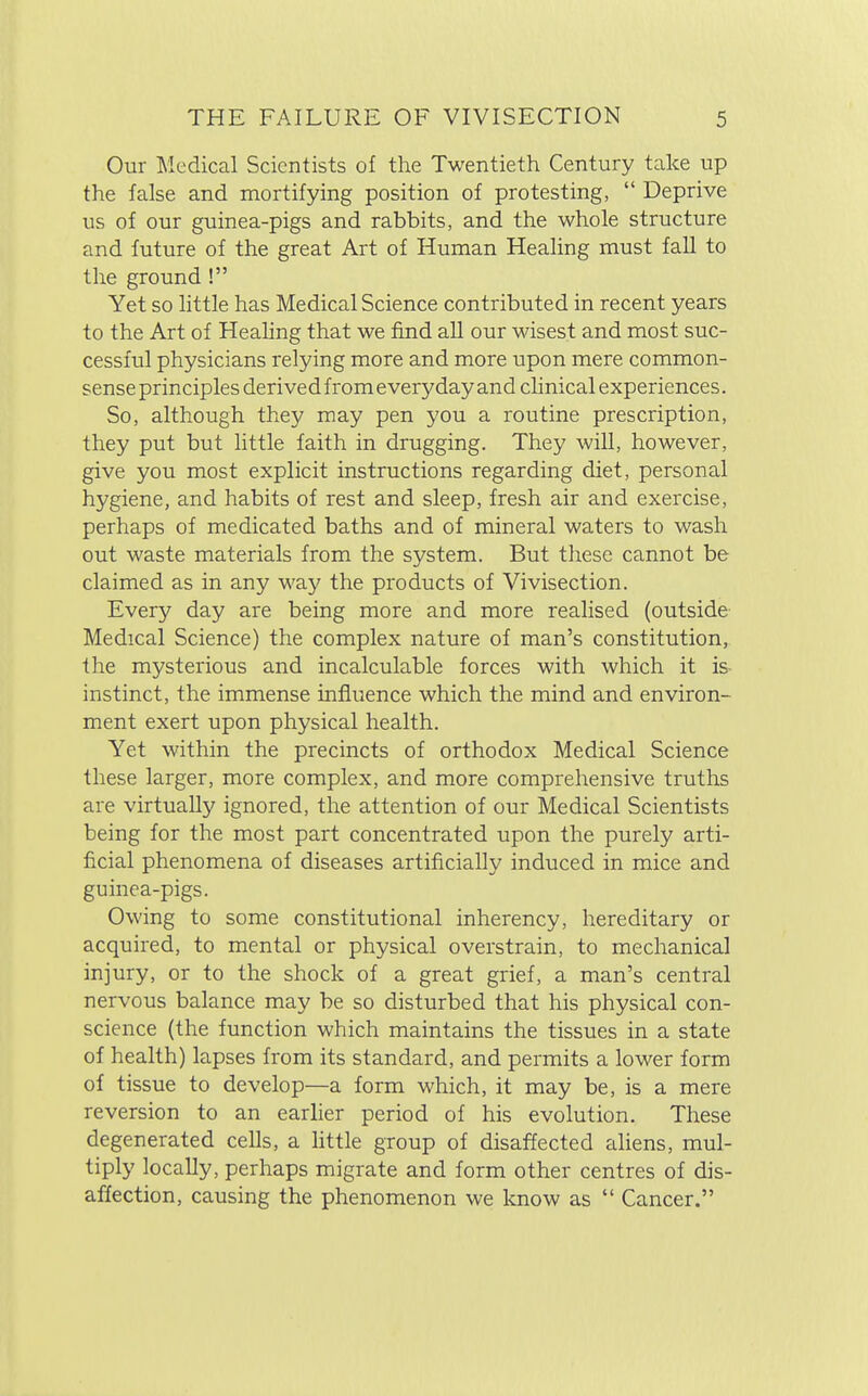 Our Medical Scientists of the Twentieth Century take up the false and mortifying position of protesting,  Deprive us of our guinea-pigs and rabbits, and the whole structure and future of the great Art of Human Healing must fall to the ground ! Yet so little has Medical Science contributed in recent years to the Art of Healing that we find all our wisest and most suc- cessful physicians relying more and more upon mere common- sense principles derived from everyday and clinical experiences. So, although they may pen you a routine prescription, they put but little faith in drugging. They will, however, give you most explicit instructions regarding diet, personal hygiene, and habits of rest and sleep, fresh air and exercise, perhaps of medicated baths and of mineral waters to wash out waste materials from the system. But these cannot be claimed as in any way the products of Vivisection. Every day are being more and more realised (outside Medical Science) the complex nature of man's constitution, the mysterious and incalculable forces with which it is- instinct, the immense influence which the mind and environ- ment exert upon physical health. Yet within the precincts of orthodox Medical Science these larger, more complex, and more comprehensive truths are virtually ignored, the attention of our Medical Scientists being for the most part concentrated upon the purely arti- ficial phenomena of diseases artificially induced in mice and guinea-pigs. Owing to some constitutional inherency, hereditary or acquired, to mental or physical overstrain, to mechanical injury, or to the shock of a great grief, a man's central nervous balance may be so disturbed that his physical con- science (the function which maintains the tissues in a state of health) lapses from its standard, and permits a lower form of tissue to develop—a form which, it may be, is a mere reversion to an earlier period of his evolution. These degenerated cells, a little group of disaffected aliens, mul- tiply locally, perhaps migrate and form other centres of dis- affection, causing the phenomenon we know as  Cancer.