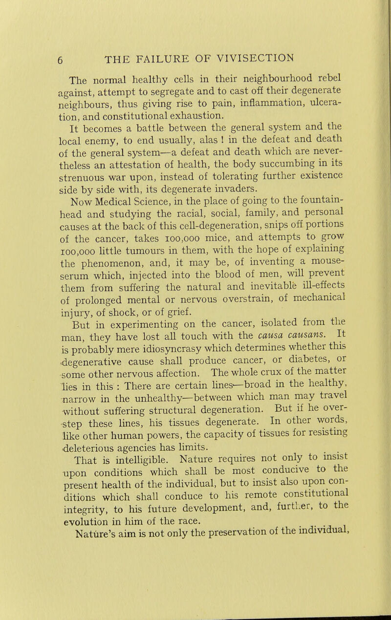 The normal healthy cells in their neighbourhood rebel against, attempt to segregate and to cast off their degenerate neighbours, thus giving rise to pain, inflammation, ulcera- tion, and constitutional exhaustion. It becomes a battle between the general system and the local enemy, to end usually, alas ! in the defeat and death of the general system—a defeat and death which are never- theless an attestation of health, the body succumbing in its strenuous war upon, instead of tolerating further existence side by side with, its degenerate invaders. Now Medical Science, in the place of going to the fountain- head and studying the racial, social, family, and personal causes at the back of this cell-degeneration, snips off portions of the cancer, takes 100,000 mice, and attempts to grow 100,000 little tumours in them, with the hope of explaining the phenomenon, and, it may be, of inventing a mouse- serum which, injected into the blood of men, will prevent them from suffering the natural and inevitable ill-effects of prolonged mental or nervous overstrain, of mechanical injury, of shock, or of grief. But in experimenting on the cancer, isolated from the man, they have lost all touch with the causa causans. It is probably mere idiosyncrasy which determines whether this degenerative cause shall produce cancer, or diabetes, or some other nervous affection. The whole crux of the matter lies in this : There are certain lines— broad in the healthy, narrow in the unhealthy—between which man may travel without suffering structural degeneration. But if he over- step these lines, his tissues degenerate. In other words, like other human powers, the capacity of tissues for resisting deleterious agencies has limits. That is intelligible. Nature requires not only to insist upon conditions which shall be most conducive to the present health of the individual, but to insist also upon con- ditions which shall conduce to his remote constitutional integrity, to his future development, and, further, to the evolution in him of the race. Nature's aim is not only the preservation of the individual,