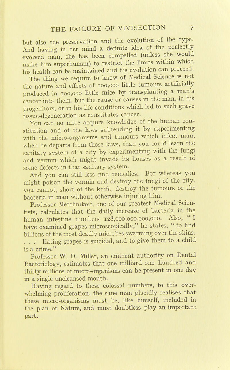 but also the preservation and the evolution of the type. And having in her mind a definite idea of the perfectly evolved man, she has been compelled (unless she would make him superhuman) to restrict the limits within which his health can be maintained and his evolution can proceed. The thing we require to know of Medical Science is not the nature and effects of 100,000 little tumours artificially produced in 100,000 little mice by transplanting a man^s cancer into them, but the cause or causes in the man, in his progenitors, or in his life-conditions which led to such grave tissue-degeneration as constitutes cancer. You can no more acquire knowledge of the human con- stitution and of the laws subtending it by experimenting with the micro-organisms and tumours which infect man, when he departs from those laws, than you could learn the sanitary system of a city by experimenting with the fungi and vermin which might invade its houses as a result of some defects in that sanitary system. And you can still less find remedies. For whereas you might poison the vermin and destroy the fungi of the city, you cannot, short of the knife, destroy the tumours or the bacteria in man without otherwise injuring him. Professor Metchnikoff, one of our greatest Medical Scien- tists i calculates that the daily increase of bacteria in the human intestine numbers 128,000,000,000,000. Also,  I have examined grapes microscopically, he states,  to find billions of the most deadly microbes swarming over the skins. . . . Eating grapes is suicidal, and to give them to a child is a crime. Professor W. D. Miller, an eminent authority on Dental Bacteriology, estimates that one milliard one hundred and thirty millions of micro-organisms can be present in one day in a single uncleansed mouth. Having regard to these colossal numbers, to this over- whelming proliferation, the sane man placidly realises that these micro-organisms must be, like himself, included in the plan of Nature, and must doubtless play an important part.