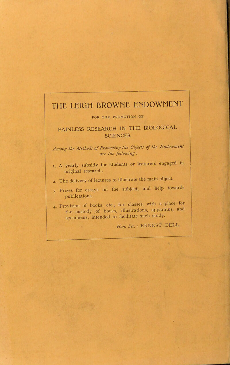 THE LEIGH BROWNE ENDOWMENT FOR THE PROMOTION OF PAINLESS RESEARCH IN THE BIOLOGICAL SCIENCES. Among the Methods of Promoting the Objects of the Endowment are the following: 1. A yearly subsidy for students or lecturers engaged in original research. 2. The delivery of lectures to illustrate the main object. 3 Prizes for essays on the subject, and help towards publications. 4 Provision of books, etc., for classes, with a place for the custody of books, illustrations, apparatus, and specimens, intended to facilitate such study. Hon. Sec. : ERNEST BELL.