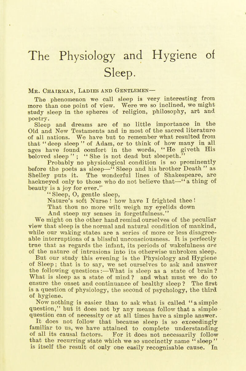 Mb. Chairman, Ladies and Gentlemen— The phenomenon we call sleep is very interesting from more than one point of view. Were we so inclined, we might study sleep in the spheres of religion, philosophy, art and poetry. Sleep and dreams are of no little importance in the Old and New Testaments and in most of the sacred literature of all nations. We have but to remember what resulted from that deep sleep  of Adam, or to think of how many in all ages have found comfort in the words, He giveth His beloved sleep  ; '* She is not dead but sleepeth. Probably no physiological condition is so prominently before the poets as sleep—'' Sleep and his brother Death '' as Shelley puts it. The wonderful lines of Shakespeare, are hackneyed only to those who do not believe that—a thing of beauty is a joy for ever. Sleep, O, gentle sleep, Nature's soft Nurse ! how have I frighted thee! That thou no more wilt weigh my eyelids down And steep my senses in forgetfulness. We might on the other hand remind ourselves of the peculiar view that sleep is the normal and natural condition of mankind, while our waking states are a series of more or less disagree- able interruptions of a blissful unconsciousness. It is perfectly true that as regards the infant, its periods of wakefulness are of the nature of intrusions into its otherwise unbroken sleep. But our study this evening is the Physiology and Hygiene of Sleep; that is to say, we set ourselves to ask and answer the following questions:—What is sleep as a state of brain ? What is sleep as a state of mind ? and what must we do to ensure the onset and continuance of healthy sleep ? The first is a question of physiology, the second of psychology, the third of hygiene. Now nothing is easier than to ask what is called asimple question, but it does not by any means follow that a simple question can of necessity or at all times have a simple answer. It does not follow that because sleep is so exceedingly familiar to us, we have attained to complete understanding of all its causal factors. For it does not necessarily follow that the recurring state which we so succinctly name sleep is itself the result of only one easily recognisable cause. In