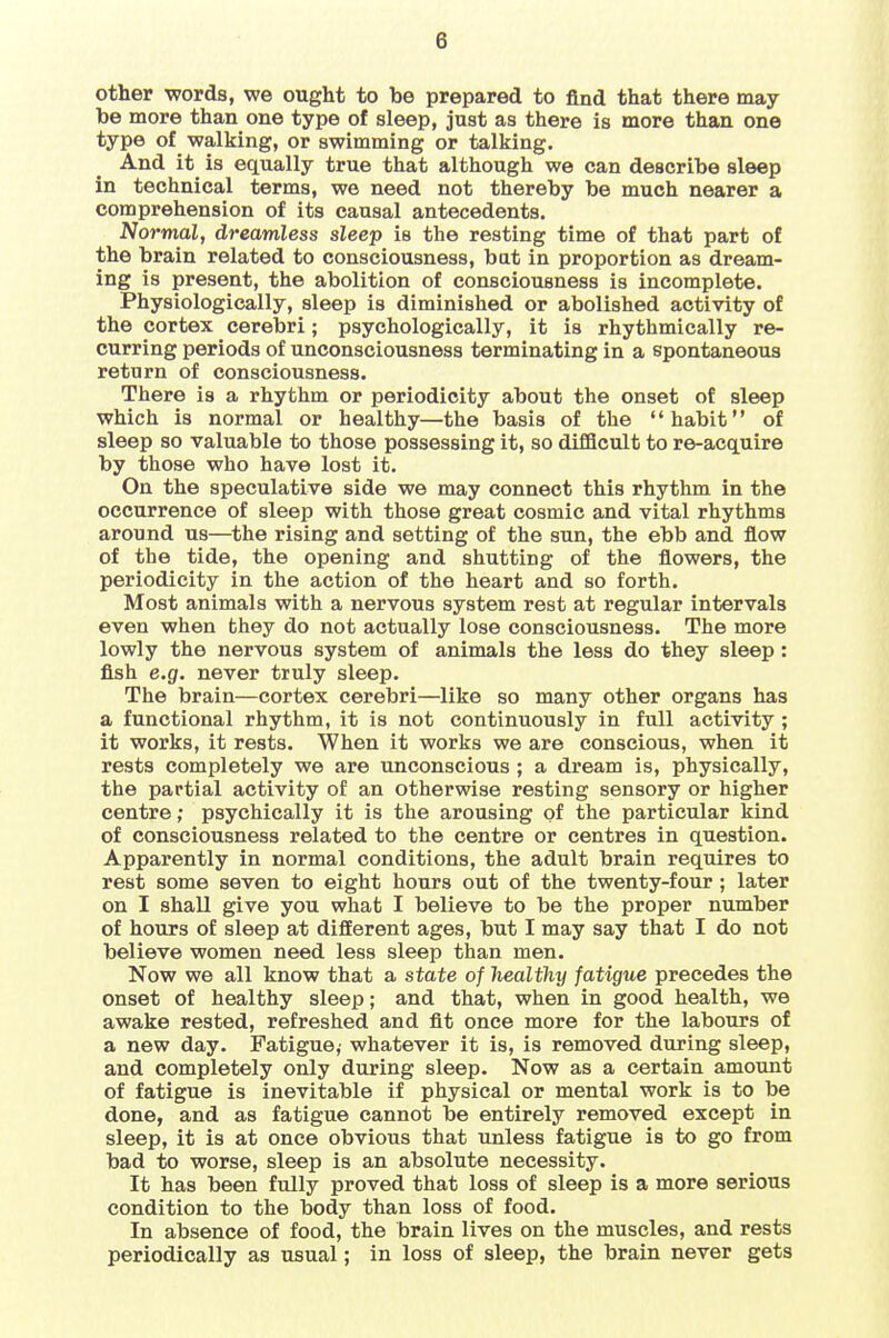 other 'words, we ought to be prepared to find that there may be more than one type of sleep, just as there is more than one type of walking, or swimming or talking. And it is equally true that although we can describe sleep in technical terms, we need not thereby be much nearer a comprehension of its causal antecedents. Normal, dreamless sleep is the resting time of that part of the brain related to consciousness, bat in proportion as dream- ing is present, the abolition of consciousness is incomplete. Physiologically, sleep is diminished or abolished activity of the cortex cerebri; psychologically, it is rhythmically re- curring periods of unconsciousness terminating in a spontaneous return of consciousness. There is a rhythm or periodicity about the onset of sleep which is normal or healthy—the basis of the habit of sleep so valuable to those possessing it, so difficult to re-acquire by those who have lost it. On the speculative side we may connect this rhythm in the occurrence of sleep with those great cosmic and vital rhythms around us—the rising and setting of the sun, the ebb and flow of the tide, the opening and shutting of the flowers, the periodicity in the action of the heart and so forth. Most animals with a nervous system rest at regular intervals even when they do not actually lose consciousness. The more lowly the nervous system of animals the less do they sleep: fish e.g. never truly sleep. The brain—cortex cerebri—like so many other organs has a functional rhythm, it is not continuously in full activity ; it works, it rests. When it works we are conscious, when it rests completely we are unconscious ; a dream is, physically, the partial activity of an otherwise resting sensory or higher centre; psychically it is the arousing of the particular kind of consciousness related to the centre or centres in question. Apparently in normal conditions, the adult brain requires to rest some seven to eight hours out of the twenty-four ; later on I shall give you what I believe to be the proper number of hours of sleep at different ages, but I may say that I do not believe women need less sleep than men. Now we all know that a state of healthy fatigue precedes the onset of healthy sleep; and that, when in good health, we awake rested, refreshed and fit once more for the labours of a new day. Fatigue,' whatever it is, is removed during sleep, and completely only during sleep. Now as a certain amount of fatigue is inevitable if physical or mental work is to be done, and as fatigue cannot be entirely removed except in sleep, it is at once obvious that unless fatigue is to go from bad to worse, sleep is an absolute necessity. It has been fully proved that loss of sleep is a more serious condition to the body than loss of food. In absence of food, the brain lives on the muscles, and rests periodically as usual; in loss of sleep, the brain never gets