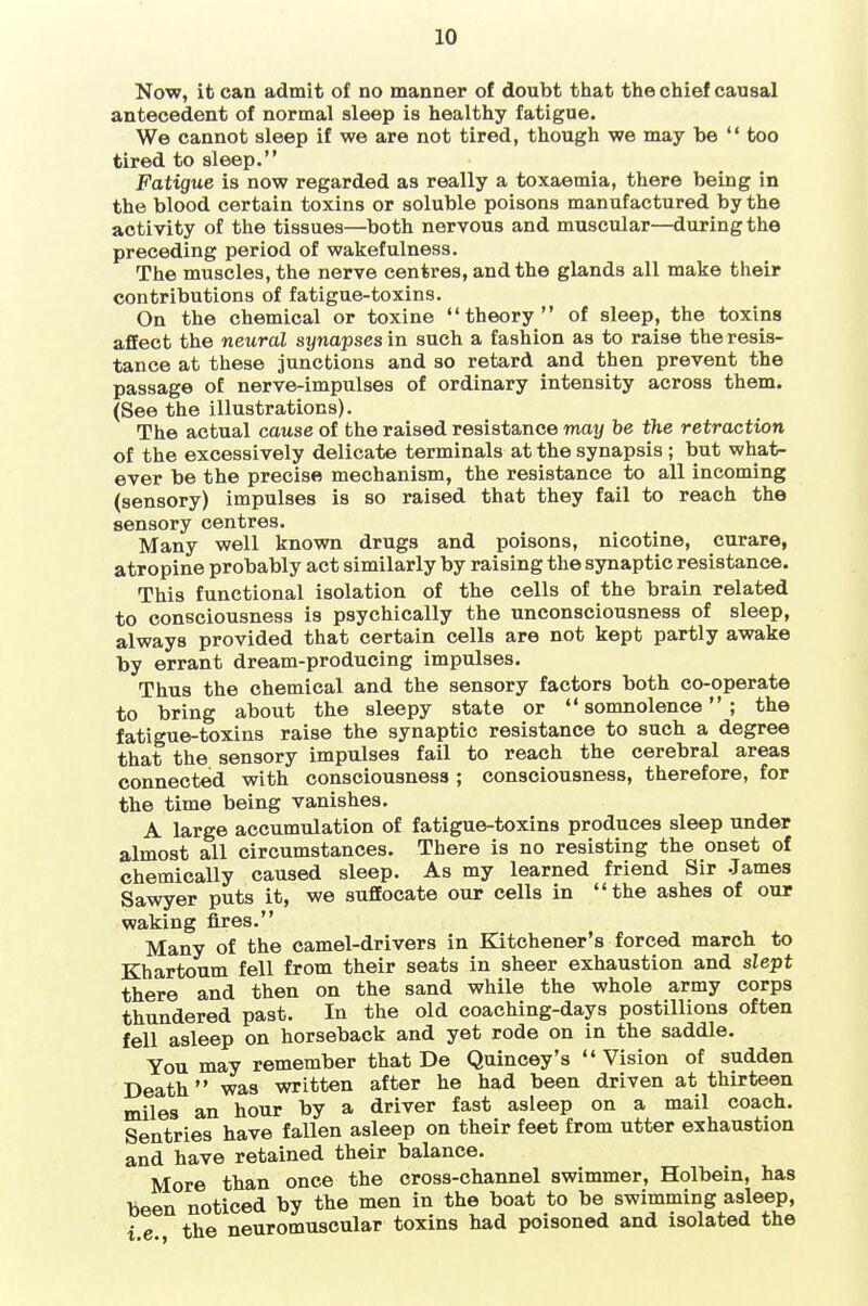 Now, it can admit of no manner of doubt that the chief causal antecedent of normal sleep is healthy fatigue. We cannot sleep if we are not tired, though we may be  too tired to sleep. Fatigue is now regarded as really a toxaemia, there being in the blood certain toxins or soluble poisons manufactured by the activity of the tissues—both nervous and muscular—during the preceding period of wakefulness. The muscles, the nerve centres, and the glands all make their contributions of fatigue-toxins. On the chemical or toxine theory of sleep, the toxins affect the neural synapses in such a fashion as to raise the resis- tance at these junctions and so retard and then prevent the passage of nerve-impulses of ordinary intensity across them. (See the illustrations). The actual cause of the raised resistance may be the retraction of the excessively delicate terminals at the synapsis ; but what- ever be the precise mechanism, the resistance to all incoming (sensory) impulses is so raised that they fail to reach the sensory centres. Many well known drugs and poisons, nicotine, curare, atropine probably act similarly by raising the synaptic resistance. This functional isolation of the cells of the brain related to consciousness is psychically the unconsciousness of sleep, always provided that certain cells are not kept partly awake by errant dream-producing impulses. Thus the chemical and the sensory factors both co-operate to bring about the sleepy state or somnolence; the fatigue-toxins raise the synaptic resistance to such a degree that the sensory impulses fail to reach the cerebral areas connected with consciousness ; consciousness, therefore, for the time being vanishes. A large accumulation of fatigue-toxins produces sleep under almost all circumstances. There is no resisting the onset of chemically caused sleep. As my learned friend Sir .James Sawyer puts it, we suffocate our cells in the ashes of our waking fires. Many of the camel-drivers in Kitchener's forced march to Khartoum fell from their seats in sheer exhaustion and slept there and then on the sand while the whole army corps thundered past. In the old coaching-days postillions often fell asleep on horseback and yet rode on in the saddle. You may remember that De Quincey's Vision of sudden Death was written after he had been driven at thirteen miles an hour by a driver fast asleep on a mail coach. Sentries have fallen asleep on their feet from utter exhaustion and have retained their balance. More than once the cross-channel swimmer, Holbein, has been noticed by the men in the boat to be swimming asleep, i e the neuromuscular toxins had poisoned and isolated the