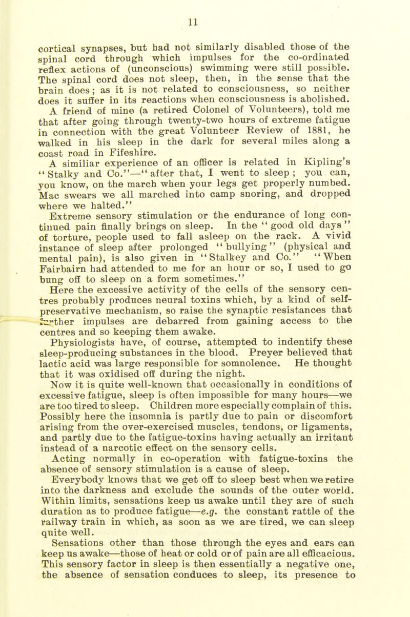 cortical synapses, but had not similarly disabled those of the spinal cord through which impulses for the co-ordinated reflex actions of (unconscious) swimming were still possible. The spinal cord does not sleep, then, in the sense that the brain does; as it is not related to consciousness, so neither does it suffer in its reactions when consciousness is abolished. A friend of mine (a retired Colonel of Volunteers), told me that after going through twenty-two hours of extreme fatigue in connection with the great Volunteer Review of 1881, he walked in his sleep in the dark for several miles along a coast road in Fifeshire. A similiar experience of an ofBcer is related in Kipling's •'Stalky and Co.—after that, I went to sleep; you can, you know, on the march when your legs get properly numbed. Mac swears we all marched into camp snoring, and dropped where we halted. Extreme sensory stimulation or the endurance of long con- tinued pain finally brings on sleep. In the  good old days  of torture, people used to fall asleep on the rack. A vivid instance of sleep after prolonged bullying (physical and mental pain), is also given in  Stalkey and Co. When Fairbairn had attended to me for an hour or so, I used to go bung oS to sleep on a form sometimes. Here the excessive activity of the cells of the sensory cen- tres probably produces neural toxins which, by a kind of self- preservative mechanism, so raise the synaptic resistances that farther impulses are debarred from gaining access to the centres and so keeping them awake. Physiologists have, of course, attempted to indentify these sleep-producing substances in the blood. Preyer believed that lactic acid was large responsible for somnolence. He thought that it was oxidised off during the night. Now it is quite well-known that occasionally in conditions of excessive fatigue, sleep is often impossible for many hours—we are too tired to sleep. Children more especially complain of this. Possibly here the insomnia is partly due to pain or discomfort arising from the over-exercised muscles, tendons, or ligaments, and partly due to the fatigue-toxins having actually an irritant instead of a narcotic effect on the sensory cells. Acting normally in co-operation with fatigue-toxins the absence of sensory stimulation is a cause of sleep. Everybody knows that we get off to sleep best when we retire into the darkness and exclude the sounds of the outer world. Within limits, sensations keep us awake until they are of such duration as to produce fatigue—e.g. the constant rattle of the railway train in which, as soon as we are tired, we can sleep quite well. Sensations other than those through the eyes and ears can keep us awake—those of heat or cold or of pain are all eflScacious. This sensory factor in sleep is then essentially a negative one, the absence of sensation conduces to sleep, its presence to