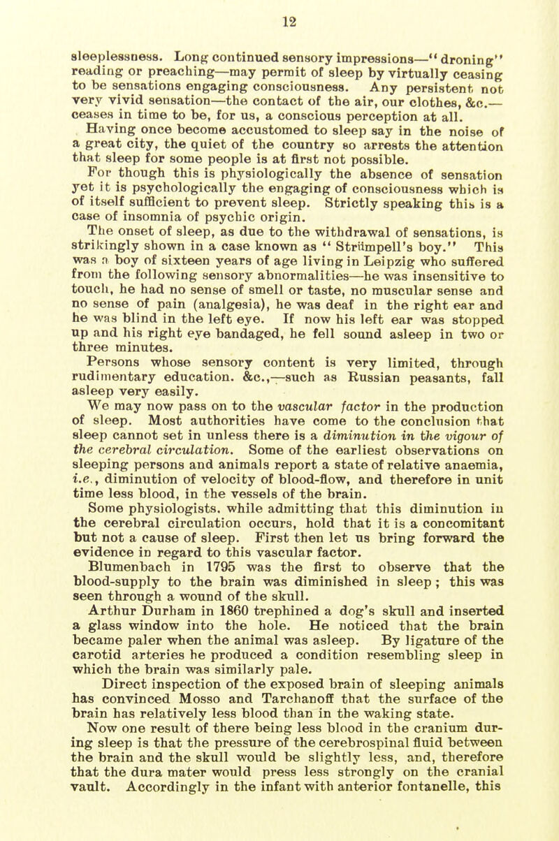 sleeplessness. Long continued sensory impressions— droning reading or preaching—may permit of sleep by virtually ceasing to be sensations engaging consciousness. Any persistent not very vivid sensation—the contact of the air, our clothes, &c.— ceases in time to be, for us, a conscious perception at all. Having once become accustomed to sleep say in the noise of a great city, the quiet of the country so arrests the attention that sleep for some people is at first not possible. For though this is physiologically the absence of sensation yet it is psychologically the engaging of consciousness which is of itself sufficient to prevent sleep. Strictly speaking this is a case of insomnia of psychic origin. The onset of sleep, as due to the withdrawal of sensations, is strikingly shown in a case known as  Striimpell's boy. This was n boy of sixteen years of age living in Leipzig who suffered fronj the following sensory abnormalities—he was insensitive to touch, he had no sense of smell or taste, no muscular sense and no sense of pain (analgesia), he was deaf in the right ear and he was blind in the left eye. If now his left ear was stopped up and his right eye bandaged, he fell sound asleep in two op three minutes. Persons whose sensory content is very limited, through rudimentary education. &c.,—such as Russian peasants, fall asleep very easily. We may now pass on to the vascular factor in the production of sleep. Most authorities have come to the conclusion that sleep cannot set in unless there is a diminution in the vigour of the cerebral circulation. Some of the earliest observations on sleeping persons and animals report a state of relative anaemia, i.e., diminution of velocity of blood-flow, and therefore in unit time less blood, in the vessels of the brain. Some physiologists, while admitting that this diminution in the cerebral circulation occurs, hold that it is a concomitant but not a cause of sleep. First then let us bring forvwird the evidence in regard to this vascular factor. Blumenbach in 1795 was the first to observe that the blood-supply to the brain was diminished in sleep ; this was seen through a wound of the skull. Arthur Durham in 1860 trephined a dog's skull and inserted a glass window into the hole. He noticed that the brain became paler when the animal was asleep. By ligature of the carotid arteries he produced a condition resembling sleep in which the brain was similarly pale. Direct inspection of the exposed brain of sleeping animals has convinced Mosso and Tarchanoff that the surface of the brain has relatively less blood than in the waking state. Now one result of there being less blood in the cranium dur- ing sleep is that the pressure of the cerebrospinal fluid between the brain and the skull would be slightly less, and, therefore that the dura mater would press less strongly on the cranial vault. Accordingly in the infant with anterior fontanelle, this