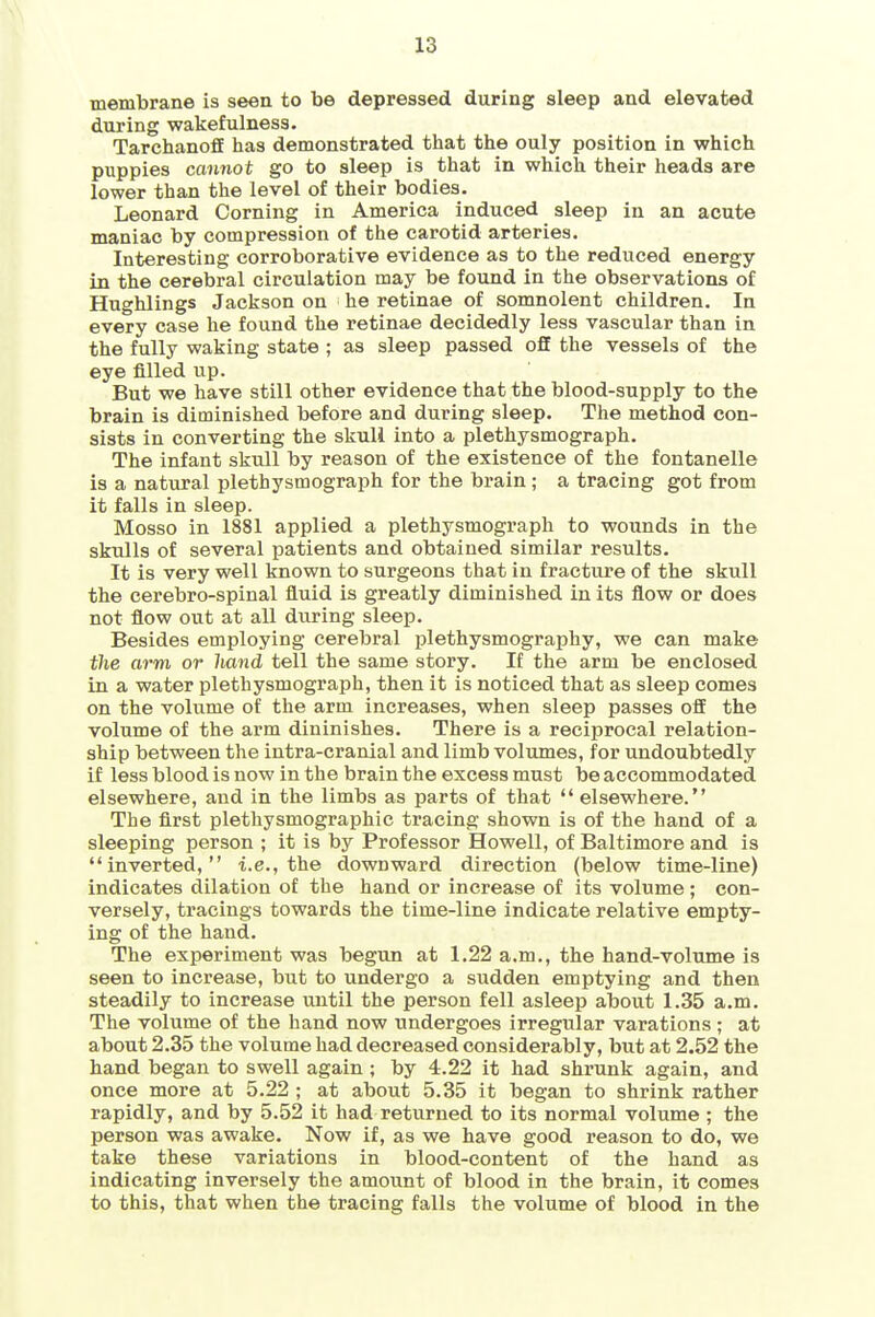 membrane is seen to be depressed during sleep and elevated during wakefulness. TarchanofE has demonstrated that the ouly position in which puppies cannot go to sleep is that in which their heads are lower than the level of their bodies. Leonard Corning in America induced sleep in an acute maniac by compression of the carotid arteries. Interesting corroborative evidence as to the reduced energy in the cerebral circulation may be found in the observations of Hughlings Jackson on he retinae of somnolent children. In every case he found the retinae decidedly less vascular than in the fully waking state ; as sleep passed off the vessels of the eye filled up. But we have still other evidence that the blood-supply to the brain is diminished before and during sleep. The method con- sists in converting the skuli into a plethysmograph. The infant skull by reason of the existence of the fontanelle is a natural plethysmograph for the brain ; a tracing got from it falls in sleep. Mosso in 1881 applied a plethysmograph to wounds in the skulls of several patients and obtained similar results. It is very well known to surgeons that in fracture of the skull the cerebro-spinal fluid is greatly diminished in its flow or does not flow out at all during sleep. Besides employing cerebral plethysmography, we can make the arm or liand tell the same story. If the arm be enclosed in a water plethysmograph, then it is noticed that as sleep comes on the volume of the arm increases, when sleep passes off the volume of the arm diuinishes. There is a reciprocal relation- ship between the intra-cranial and limb volumes, for undoubtedly if less blood is now in the brain the excess must be accommodated elsewhere, and in the limbs as parts of that elsewhere. The first plethysmographic tracing shown is of the hand of a sleeping person ; it is by Professor Howell, of Baltimore and is inverted, i.e., the downward direction (below time-line) indicates dilation of the hand or increase of its volume ; con- versely, tracings towards the time-line indicate relative empty- ing of the hand. The experiment was begun at 1.22 a.m., the hand-volume is seen to increase, but to undergo a sudden emptying and then steadily to increase until the person fell asleep about 1.35 a.m. The volume of the hand now undergoes irregular varations; at about 2.35 the volume had decreased considerably, but at 2.52 the hand began to swell again ; by 4.22 it had shrunk again, and once more at 5.22 ; at about 5.35 it began to shrink rather rapidly, and by 5.52 it had returned to its normal volume ; the person was awake. Now if, as we have good reason to do, we take these variations in blood-content of the hand as indicating inversely the amount of blood in the brain, it comes to this, that when the tracing falls the volume of blood in the