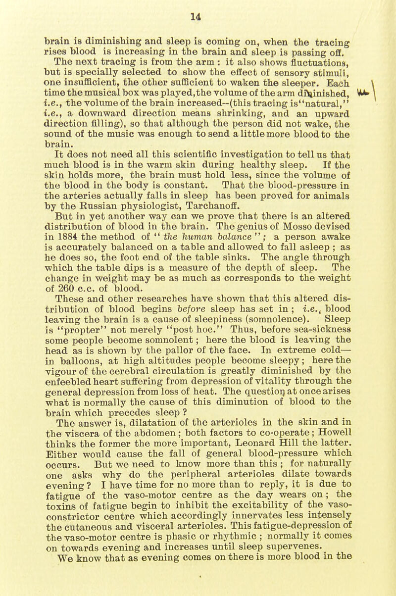 brain is diminishing and sleep is coming on, when the tracing rises blood is increasing in the brain and sleep is passing off. The next tracing is from the arm : it also shows fluctuations, but is specially selected to show the effect of sensory stimuli, one insufficient, the other sufficient to waken the sleeper. Each time the musical box was played,the volume of the arm diminished, VUU i.e., the voUime of the brain increased—(this tracing isnatural, i.e., a downward direction means shrinking, and an upward direction filling), so that although the person did not wake, the sound of the music was enough to send a little more blood to the brain. It does not need all this scientific investigation to tell us that much blood is in the warm skin during healthy sleep. If the skin holds more, the brain must hold less, since the volume of the blood in the body is constant. That the blood-pressure in the arteries actually falls in sleep has been proved for animals by the Eussian physiologist, TarchanofE. But in yet another way can we prove that there is an altered distribution of blood in the brain. The genius of Mosso devised in 1884 the method of  the human balance  ; a person awake is accurately balanced on a table and allowed to fall asleep ; as he does so, the foot end of the table sinks. The angle through which the table dips is a measure of the depth of sleep. The change in weight may be as much as corresponds to the weight of 260 c.c. of blood. These and other researches have shown that this altered dis- tribution of blood begins before sleep has set in ; i.e., blood leaving the brain is a cause of sleepiness (somnolence). Sleep is propter not merely post hoc. Thus, before sea-sickness some people become somnolent; here the blood is leaving the head as is shown by the pallor of the face. In extreme cold— in balloons, at high altitudes people become sleepy; here the vigour of the cerebral circulation is greatly diminished by the enfeebled heart suffering from depression of vitality through the general depression from loss of heat. The questioq at once arises what is normally the cause of this diminution of blood to the brain which precedes sleep ? The answer is, dilatation of the arterioles in the skin and in the viscera of the abdomen ; both factors to co-operate; Howell thinks the former the more important, Leonard Hill the latter. Either would cause the fall of general blood-pressure which occurs. But we need to know more than this ; for naturally one asks why do the peripheral arterioles dilate towards evening ? I have time for no more than to reply, it is due to fatigue of the vaso-motor centre as the day wears on; the toxins of fatigue begin to inhibit the excitability of the vaso- constrictor centre which accordingly innervates less intensely the cutaneous and visceral arterioles. This fatigue-depression of the vaso-motor centre is phasic or rhythmic ; normally it comes on towards evening and increases until sleep supervenes. We know that as evening comes on there is more blood in the